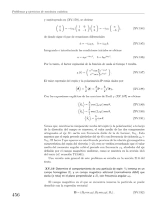 Problemas y ejercicios de mec´anica cu´antica
y sustituyendo en (XV.179), se obtiene
˙a
˙b
= −iωL
1 0
0 −1
a
b
= −iωL
a
−b
, (XV.184)
de donde sigue el par de ecuaciones diferenciales
˙a = −iωLa, ˙b = iωLb. (XV.185)
Integrando e introduciendo las condiciones iniciales se obtiene
a = a0e−iωLt
, b = b0eiωLt
. (XV.186)
Por lo tanto, el factor espinorial de la funci´on de onda al tiempo t resulta
χ (t) =
eiγ cos θ
2 e−iωLt
eiγ sen θ
2 eiωLt . (XV.187)
El valor esperado del esp´ın y la polarizaci´on P est´an dados por
ˆS =
2
ˆσσσ =
2
P =
2
χ†
ˆσσσχ, (XV.188)
Con las expresiones expl´ıcitas de las matrices de Pauli y (XV.187) se obtiene
ˆSx =
2
cos (2ωLt) sen θ, (XV.189)
ˆSy =
2
sen (2ωLt) sen θ, (XV.190)
ˆSz =
2
cos θ. (XV.191)
Vemos que, mientras la componente media del esp´ın (o la polarizaci´on) a lo largo
de la direcci´on del campo se conserva, el valor medio de las dos componentes
ortogonales al eje Oz oscila con frecuencia doble de la de Larmor, 2ωL. Esto
muestra que el esp´ın precede alrededor del eje Oz con frecuencia de ciclotr´on ωc =
2ωL. El factor 2 que aparece en esta f´ormula proviene de la relaci´on giromagn´etica
caracter´ıstica del esp´ın del electr´on (=2); esto se veriﬁca recordando que el valor
medio del momento angular orbital precede con frecuencia ωL alrededor del eje
deﬁnido por el campo magn´etico uniforme, como se muestra en la secci´on 13.5
del texto (cf. ecuaci´on T13.86)).
Una versi´on m´as general de este problema se estudia en la secci´on 21.6 del
texto.
XV.19 Determine el comportamiento de una part´ıcula de esp´ın 1/2 inmersa en un
campo homog´eneo Bz y un campo magn´etico adicional (normalmente d´ebil) que
oscila (o rota) en el plano perpendicular a Bz con frecuencia angular ω0.
El campo magn´etico en el que se encuentra inmersa la part´ıcula se puede
describir con la expresi´on vectorial
B = (B0 cos ω0t, B0 sen ω0t, Bz) . (XV.192)
456
 