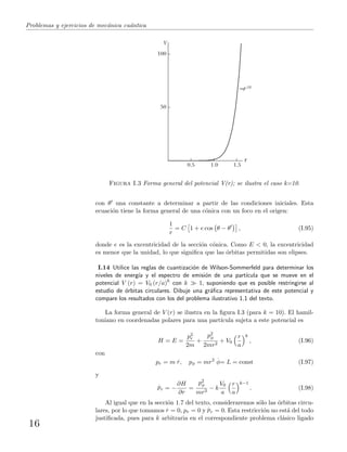 Problemas y ejercicios de mec´anica cu´antica
0.5 1.0 1.5
50
100
V
~r10
r
Figura I.3 Forma general del potencial V(r); se ilustra el caso k=10.
con θ una constante a determinar a partir de las condiciones iniciales. Esta
ecuaci´on tiene la forma general de una c´onica con un foco en el origen:
1
r
= C 1 + e cos θ − θ , (I.95)
donde e es la excentricidad de la secci´on c´onica. Como E < 0, la excentricidad
es menor que la unidad, lo que signiﬁca que las ´orbitas permitidas son elipses.
I.14 Utilice las reglas de cuantizaci´on de Wilson-Sommerfeld para determinar los
niveles de energ´ıa y el espectro de emisi´on de una part´ıcula que se mueve en el
potencial V (r) = V0 (r/a)k
con k 1, suponiendo que es posible restringirse al
estudio de ´orbitas circulares. Dibuje una gr´aﬁca representativa de este potencial y
compare los resultados con los del problema ilustrativo 1.1 del texto.
La forma general de V (r) se ilustra en la ﬁgura I.3 (para k = 10). El hamil-
toniano en coordenadas polares para una part´ıcula sujeta a este potencial es
H = E =
p2
r
2m
+
p2
φ
2mr2
+ V0
r
a
k
, (I.96)
con
pr = m
.
r, pφ = mr2
.
φ= L = const (I.97)
y
.
pr = −
∂H
∂r
=
p2
φ
mr3
− k
V0
a
r
a
k−1
. (I.98)
Al igual que en la secci´on 1.7 del texto, consideraremos s´olo las ´orbitas circu-
lares, por lo que tomamos
.
r = 0, pr = 0 y
.
pr = 0. Esta restricci´on no est´a del todo
justiﬁcada, pues para k arbitraria en el correspondiente problema cl´asico ligado
16
 