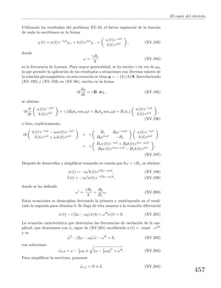 El esp´ın del electr´on
Utilizando los resultados del problema XV.10, el factor espinorial de la funci´on
de onda lo escribimos en la forma
χ (t) = a (t) e−iωt
χ+ + b (t) eiωt
χ− =
a (t) e−iωt
b (t) eiωt , (XV.193)
donde
ω =
γBz
(XV.194)
es la frecuencia de Larmor. Para mayor generalidad, se ha escrito γ en vez de µ0,
lo que permite la aplicaci´on de los resultados a situaciones con diversos valores de
la relaci´on giromagn´etica; en esta notaci´on se tiene µµµ = − (2γ/ ) S. Introduciendo
(XV.192) y (XV.193) en (XV.86), escrita en la forma
i
∂χ
∂t
= γB · ˆσσσχ, (XV.195)
se obtiene
i
∂
∂t
a (t) e−iωt
b (t) eiωt = γ (B0ˆσx cos ω0t + B0ˆσy sen ω0t + Bz ˆσz)
a (t) e−iωt
b (t) eiωt ,
(XV.196)
o bien, expl´ıcitamente,
i
˙a (t) e−iωt − iωa (t) e−iωt
˙b (t) eiωt + iωb (t) eiωt = γ
Bz B0e−iω0t
B0eiω0t −Bz
a (t) e−iωt
b (t) eiωt
= γ
Bza (t) e−iωt + B0b (t) ei(ω−ω0)t
B0a (t) ei(ω0−ω)t − Bzb (t) eiωt .
(XV.197)
Despu´es de desarrollar y simpliﬁcar tomando en cuenta que ω = γBz, se obtiene:
˙a (t) = −iω b (t) ei(2ω−ω0)t
, (XV.198)
˙b (t) = −iω a (t) e−i(2ω−ω0)t
, (XV.199)
donde se ha deﬁnido
ω =
γB0
=
B0
Bz
ω. (XV.200)
Estas ecuaciones se desacoplan derivando la primera y sustituyendo en el resul-
tado la segunda para eliminar ˙b. Se llega de esta manera a la ecuaci´on diferencial
¨a (t) − i (2ω − ω0) ˙a (t) + ω 2
a (t) = 0. (XV.201)
La ecuaci´on caracter´ıstica que determina las frecuencias de oscilaci´on de la am-
plitud, que denotamos con ˜ω, sigue de (XV.201) escribiendo a (t) = const · ei˜ωt
y es
˜ω2
− (2ω − ω0) ˜ω − ω 2
= 0, (XV.202)
con soluciones
˜ω1,2 = ω − 1
2 ω0 ± ω − 1
2 ω0
2
+ ω 2. (XV.203)
Para simpliﬁcar la escritura, ponemos
˜ω1,2 = Ω ± δ, (XV.204)
457
 