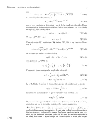 Problemas y ejercicios de mec´anica cu´antica
con
Ω = ω − 1
2 ω0, δ = ω − 1
2 ω0
2
+ ω 2 = Ω2 + ω 2. (XV.205)
La soluci´on para la funci´on a(t) es
a (t) = a1ei(δ+Ω)t
+ a2e−i(δ−Ω)t
, (XV.206)
con a1 y a2 constantes a determinar a partir de las condiciones iniciales. Como
condici´on inicial supondremos que la part´ıcula se encuentra en t = 0 en el estado
de esp´ın χ+, que corresponde a
a (t = 0) = 1, b (t = 0) = 0. (XV.207)
De aqu´ı y (XV.206) sigue
a1 + a2 = 1. (XV.208)
Para determinar b (t) sustituimos (XV.206) en (XV.199), lo que conduce al inte-
grar a
b (t) = −
e−2iΩt
ω
a1 (Ω + δ) ei(Ω+δ)t
+ a2 (Ω − δ) ei(Ω−δ)t
. (XV.209)
De la condici´on inicial b (t = 0) = 0 sigue
a1 (Ω + δ) + a2 (Ω − δ) = 0, (XV.210)
que, junto con (XV.208), da
a1 = 1
2 1 −
Ω
δ
, a2 = 1
2 1 +
Ω
δ
. (XV.211)
Finalmente, obtenemos para las amplitudes a(t) y b(t)
a (t) = cos δt − i
Ω
δ
sen δt eiΩt
, (XV.212)
b (t) = −i
ω
δ
sen δte−iΩt
. (XV.213)
La probabilidad de que en el tiempo t la part´ıcula est´e en el estado χ+ resulta
|a (t)|2
= cos2
δt +
Ω2
δ2
sen2
δt, (XV.214)
mientras que la probabilidad de que se encuentre en el estado χ− es
|b (t)|2
=
ω 2
δ2
sen2
δt. (XV.215)
Vemos que estas probabilidades oscilan con el tiempo para δ = 0, es decir,
cualquiera que sea la intensidad no nula de los campos magn´eticos.
XV.20 En 1937 el f´ısico americano (austriaco de nacimiento) Isaac I. Rabi propu-
so el m´etodo de resonancia (magn´etica) de esp´ın para medir el momento magn´etico
(nuclear, at´omico o molecular). La idea de Rabi fue de gran importancia, pues esti-
mul´o muchos desarrollos posteriores, como los asociados a la resonancia magn´etica
de haces moleculares, la espectroscop´ıa de radiofrecuencia, el m´aser y los relojes
458
 