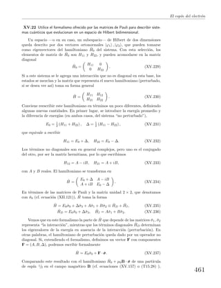 El esp´ın del electr´on
XV.22 Utilice el formalismo ofrecido por las matrices de Pauli para describir siste-
mas cu´anticos que evolucionan en un espacio de Hilbert bidimensional.
Un espacio —o en su caso, un subespacio— de Hilbert de dos dimensiones
queda descrito por dos vectores ortonormales |ϕ1 , |ϕ2 , que pueden tomarse
como eigenvectores del hamiltoniano ˆH0 del sistema. Con esta selecci´on, los
elementos de matriz de ˆH0 son H11 y H22, y pueden acomodarse en la matriz
diagonal
ˆH0 =
H11 0
0 H22
. (XV.229)
Si a este sistema se le agrega una interacci´on que no es diagonal en esta base, los
estados se mezclan y la matriz que representa el nuevo hamiltoniano (perturbado,
si se desea ver as´ı) toma su forma general
ˆH =
H11 H12
H21 H22
. (XV.230)
Conviene reescribir este hamiltoniano en t´erminos un poco diferentes, deﬁniendo
algunas nuevas cantidades. En primer lugar, se introduce la energ´ıa promedio y
la diferencia de energ´ıas (en ambos casos, del sistema “no perturbado”),
E0 = 1
2 (H11 + H22) , ∆ = 1
2 (H11 − H22) , (XV.231)
que equivale a escribir
H11 = E0 + ∆, H22 = E0 − ∆. (XV.232)
Los t´erminos no diagonales son en general complejos, pero uno es el conjugado
del otro, por ser la matriz hermitiana, por lo que escribimos
H12 = A − iB, H21 = A + iB, (XV.233)
con A y B reales. El hamiltoniano se transforma en
ˆH =
E0 + ∆ A − iB
A + iB E0 − ∆
. (XV.234)
En t´erminos de las matrices de Pauli y la matriz unidad 2 × 2, que denotamos
con ˆσ0 (cf. ecuaci´on (XII.121)), ˆH toma la forma
ˆH = E0ˆσ0 + ∆ˆσ3 + Aˆσ1 + Bˆσ2 ≡ ˆHD + ˆHI, (XV.235)
ˆHD = E0ˆσ0 + ∆ˆσ3, ˆHI = Aˆσ1 + Bˆσ2. (XV.236)
Vemos que en este formalismo la parte de ˆH que depende de las matrices ˆσ1, ˆσ2
representa “la interacci´on”, mientras que los t´erminos diagonales ˆHD determinan
los eigenvalores de la energ´ıa en ausencia de la interacci´on (perturbaci´on). En
otras palabras, el hamiltoniano de perturbaci´on queda dado por un operador no
diagonal. Si, extendiendo el formalismo, deﬁnimos un vector F con componentes
F = (A, B, ∆), podemos escribir formalmente
ˆH = E0ˆσ0 + F · ˆσσσ. (XV.237)
Comparando este resultado con el hamiltoniano ˆH0 + µ0B · ˆσσσ de una part´ıcula
de esp´ın 1/2 en el campo magn´etico B (cf. ecuaciones (XV.157) o (T15.28) ),
461
 