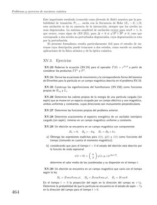 Problemas y ejercicios de mec´anica cu´antica
Este importante resultado (conocido como f´ormula de Rabi) muestra que la pro-
babilidad de transici´on P+→− oscila con la frecuencia de Bohr (E+ − E−) / ;
esta oscilaci´on se da en ausencia de la interacci´on, siempre que los niveles no
sean degenerados. La m´axima amplitud de oscilaci´on ocurre para sen θ = 1, lo
que ocurre, como sigue de (XV.255), para ∆ = 0 si
√
A2 + B2 = 0, caso que
corresponde a dos niveles no perturbados degenerados, cuya degeneraci´on es rota
por la perturbaci´on.
El presente formalismo resulta particularmente ´util para el estudio de sis-
temas cuya descripci´on puede truncarse a dos estados, como sucede en muchas
aplicaciones de la f´ısica at´omica y de la ´optica cu´antica.
XV.3. Ejercicios
XV.23 Rederive la ecuaci´on (XV.24) para el operador ˆF(θ) = eiˆσzθ a partir de
considerar los productos ˆF ˆF∗ y ˆF2.
XV.24 Derive las ecuaciones de movimiento y la correspondiente forma del teorema
de Ehrenfest para la part´ıcula en un campo magn´etico descrita en el problema XV.16.
XV.25 Construya las eigenfunciones del hamiltoniano (XV.156) como funciones
propias de ˆHxy y ˆLz.
XV.26 Determine los valores propios de la energ´ıa de una part´ıcula cargada (sin
esp´ın) que se mueve en un espacio ocupado por un campo el´ectrico y uno magn´etico,
ambos uniformes y constantes, cuyas direcciones son mutuamente perpendiculares.
XV.27 Determine las funciones propias del problema anterior.
XV.28 Determine exactamente el espectro energ´etico de un oscilador isotr´opico
cargado (sin esp´ın), inmerso en un campo magn´etico uniforme y constante.
XV.29 Un electr´on se encuentra en un campo magn´etico con componentes
Bx = 0, By = −ky, Bz = B0 + kz.
a) Obtenga las expresiones expl´ıcitas para ˆx(t), ˆy(t) y ˆz(t) como funciones del
tiempo (tomando en cuenta el momento magn´etico);
b) considerando que para el tiempo t = 0 el estado del electr´on est´a descrito por
la funci´on de onda espinorial
ψ(t = 0) =
α
β
ϕ(x, y, z)eip0x/
,
determine el valor medio de las coordenadas y su dispersi´on en el tiempo t.
XV.30 Un electr´on se encuentra en un campo magn´etico que var´ıa con el tiempo
seg´un la ley
Bx = B sen θ cos ωt, By = B cos θ sen ωt, Bz = B cos θ.
En el tiempo t = 0 la proyecci´on del esp´ın en la direcci´on del campo es +1/2.
Determine la probabilidad de que la part´ıcula se encuentre en el estado de esp´ın −1/2
en la direcci´on del campo para el tiempo t > 0.
464
 