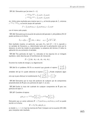 El esp´ın del electr´on
XV.31 Demuestre que (se toma = 1)
e−i ˆJyθ ˆJzei ˆJyθ
= ˆJz cos θ + ˆJx sen θ,
e−i ˆJzθ ˆJxei ˆJzθ
= ˆJx cos θ + ˆJy sen θ,
etc. Utilice estos resultados para mostrar que si ψm es funci´on propia de ˆJz, entonces
e−i ˆJzϕe−i ˆJyθψm es funci´on propia del operador
ˆJ = ˆJx sen θ cos ϕ + ˆJy sen θ sen ϕ + ˆJz cos θ
con el mismo valor propio.
XV.32 Demuestre que la ecuaci´on de evoluci´on del operador ˆσ2 del problema XV.22
puede escribirse en la forma
¨σ2 + ω2
2 ˆσ2 =
4B
2
(Aˆσ1 + ∆ˆσ3) , ω2 =
2
A2 + ∆2.
Este resultado muestra, en particular, que para H12 real (B = 0) ˆσ2 equivale a
un oscilador de frecuencia ω2, determinada tanto por la perturbaci´on como por la
distancia ∆ entre los niveles no perturbados. La presencia del t´ermino B indica la
aplicaci´on de una excitaci´on al oscilador.
XV.33 Tres part´ıculas de esp´ın 1/2, colocadas en las esquinas de un tri´angulo
equil´atero, est´an descritas por el hamiltoniano de interacci´on
ˆH = 1
3 λ (ˆσσσ1 · ˆσσσ2 + ˆσσσ1 · ˆσσσ3 + ˆσσσ2 · ˆσσσ3) .
Enumere los niveles de energ´ıa y su degeneraci´on.
XV.34 En el problema XV.7b se encontr´o que girando el espinor
1/
√
5
2i/
√
5
alrededor del eje Ox puede obtenerse el espinor
1
0
. ¿Puede emplearse alg´un
otro eje ˆn para efectuar la transformaci´on ˆTˆn
1/
√
5
2i/
√
5
=
1
0
?
XV.35 Demuestre que la traza del producto de cualquier par de componentes
perpendiculares de ˆS para una part´ıcula de esp´ın S, es cero.
XV.36 Eval´ue la traza del cuadrado de cualquier componente de ˆS para una
part´ıcula de esp´ın S.
XV.37 Considere el espinor
χ(θ, ϕ) = e−iϕ/2
cos
θ
2
1
0
+ eiϕ/2
sen
θ
2
1
0
.
Demuestre que un vector arbitrario F = F (sen θ cos ϕ, sen θ sen ϕ, cos θ) se puede
escribir en la forma
F = Fχ†
(θ, ϕ)ˆσσσχ(θ, ϕ),
en donde ˆσi, i = 1, 2, 3 son las matrices de Pauli. Compare con la ecuaci´on (XV.188)
para interpretar este resultado.
465
 