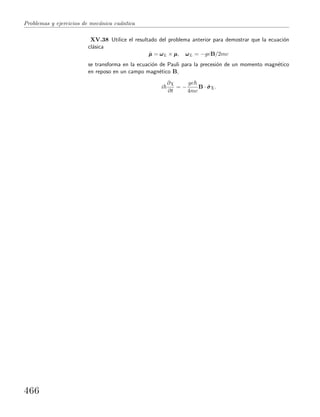 Problemas y ejercicios de mec´anica cu´antica
XV.38 Utilice el resultado del problema anterior para demostrar que la ecuaci´on
cl´asica
˙µµµ = ωωωL × µµµ, ωωωL = −geB/2mc
se transforma en la ecuaci´on de Pauli para la precesi´on de un momento magn´etico
en reposo en un campo magn´etico B,
i
∂χ
∂t
= −
ge
4mc
B · ˆσσσχ.
466
 