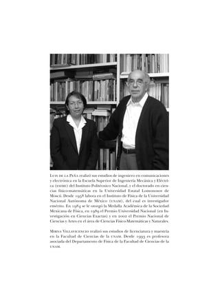 Luis de la Peña realizó sus estudios de ingeniero en comunicaciones
y electrónica en la Escuela Superior de Ingeniería Mecánica y Eléctri-
ca (esime) del Instituto Politécnico Nacional, y el doctorado en cien-
cias físico-matemáticas en la Universidad Estatal Lomonosov de
Moscú. Desde 1958 labora en el Instituto de Física de la Universidad
Nacional Autónoma de México (unam), del cual es investigador
emérito. En 1984 se le otorgó la Medalla Académica de la Sociedad
Mexicana de Física, en 1989 el Premio Universidad Nacional (en In-
vestigación en Ciencias Exactas) y en 2002 el Premio Nacional de
Ciencias y Artes en el área de Ciencias Físico-Matemáticas y Naturales.
Mirna Villavicencio realizó sus estudios de licenciatura y maestría
en la Facultad de Ciencias de la unam. Desde 1993 es profesora
asociada del Departamento de Física de la Facultad de Ciencias de la
unam.
 