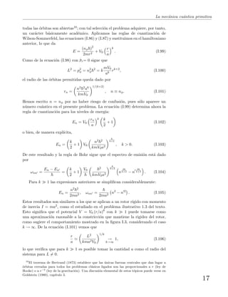 La mec´anica cu´antica primitiva
todas las ´orbitas son abiertas10; con tal selecci´on el problema adquiere, por tanto,
un car´acter b´asicamente acad´emico. Aplicamos las reglas de cuantizaci´on de
Wilson-Sommerfeld, las ecuaciones (I.86) y (I.87) y sustituimos en el hamiltoniano
anterior, lo que da
E =
(nφ )2
2mr2
+ V0
r
a
k
. (I.99)
Como de la ecuaci´on (I.98) con
.
pr= 0 sigue que
L2
= p2
φ = n2
φ
2
= k
mV0
ak
rk+2
, (I.100)
el radio de las ´orbitas permitidas queda dado por
rn =
n2 2ak
kmV0
1/(k+2)
, n ≡ nφ. (I.101)
Hemos escrito n = nφ por no haber riesgo de confusi´on, pues s´olo aparece un
n´umero cu´antico en el presente problema. La ecuaci´on (I.99) determina ahora la
regla de cuantizaci´on para los niveles de energ´ıa:
En = V0
rn
a
k k
2
+ 1 (I.102)
o bien, de manera expl´ıcita,
En =
k
2
+ 1 V0
n2 2
kmV0a2
k
k+2
, k > 0. (I.103)
De este resultado y la regla de Bohr sigue que el espectro de emisi´on est´a dado
por
ωnn =
En − En
=
k
2
+ 1
V0
2
kmV0a2
k
k+2
n
2k
k+2 − n
2k
k+2 . (I.104)
Para k 1 las expresiones anteriores se simpliﬁcan considerablemente:
En =
n2 2
2ma2
, ωnn =
2ma2
n2
− n 2
. (I.105)
Estos resultados son similares a los que se aplican a un rotor r´ıgido con momento
de inercia I = ma2, como el estudiado en el problema ilustrativo 1.3 del texto.
Esto signiﬁca que el potencial V = V0 (r/a)k
con k 1 puede tomarse como
una aproximaci´on razonable a la constricci´on que mantiene la rigidez del rotor,
como sugiere el comportamiento mostrado en la ﬁgura I.3, considerando el caso
k → ∞. De la ecuaci´on (I.101) vemos que
r
a
L2
kma2V0
1/k
→
k→∞
1, (I.106)
lo que veriﬁca que para k 1 es posible tomar la cantidad a como el radio del
sistema para L = 0.
10
El teorema de Bertrand (1873) establece que las ´unicas fuerzas centrales que dan lugar a
´orbitas cerradas para todos los problemas cl´asicos ligados son las proporcionales a r (ley de
Hooke) o a r−2
(ley de la gravitaci´on). Una discusi´on elemental de estos t´opicos puede verse en
Goldstein (1980), cap´ıtulo 3.
17
 