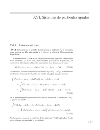 XVI. Sistemas de part´ıculas iguales
XVI.1. Problemas del texto
XVI.1 Demuestre que el operador de intercambio de part´ıculas ˆPij es hermitiano
y que conmuta con ˆPnm s´olo cuando (i, j) y (n, m) se reﬁeren a diferentes parejas
de part´ıculas.
Si denotamos con ξi = (ri,σσσi) el conjunto de variables espaciales y espinorales
de la part´ıcula i (y, en su caso, otras variables portadas por la part´ıcula), el
operador de intercambio act´ua sobre una funci´on a su derecha en la forma
ˆPijΨ(ξ1, ξ2, . . . , ξi, ξj, . . . , ξN ) = Ψ(ξ1, ξ2, . . . , ξj, ξi, . . . , ξN ). (XVI.1)
Por brevedad, se usar´a la notaci´on condensada dξ = d3ξ1 · · · d3ξN . Considerando
un elemento de matriz de ˆPij entre los estados ψ({ξi}) y ϕ({ξi}), tenemos
ψ∗
(ξ1, ξ2, . . . , ξi, ξj, . . . , ξN ) ˆPijϕ(ξ1, ξ2, . . . , ξi, ξj, . . . , ξN )dξ
= ψ∗
(ξ1, ξ2, . . . , ξi, ξj, . . . , ξN )ϕ (ξ1, ξ2, . . . , ξj, ξi, . . . , ξN ) dξ
= ˆPjiψ (ξ1, ξ2, . . . , ξj, ξi, . . . , ξN )
∗
ϕ (ξ1, ξ2, . . . , ξj, ξi, . . . , ξN ) dξ.
(XVI.2)
En la ´ultima expresi´on renombramos los ´ındices mudos con la sustituci´on i ↔ j,
lo que da ﬁnalmente
ψ∗
(ξ1, ξ2, . . . , ξi, ξj, . . . , ξN ) ˆPijϕ(ξ1, ξ2, . . . , ξi, ξj, . . . , ξN )dξ
= ˆPijψ(ξ1, ξ2, . . . , ξi, ξj, . . . , ξN )
∗
ϕ(ξ1, ξ2, . . . , ξi, ξj, . . . , ξN )dξ.
(XVI.3)
Aqu´ı se puede reconocer la condici´on de hermiticidad (T8.19) aplicada a ˆPij, lo
que revela que este operador es hermitiano.
467
 