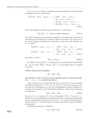 Problemas y ejercicios de mec´anica cu´antica
Si (i, j) y (n, m) se reﬁeren a diferentes parejas de part´ıculas, se puede realizar
la siguiente cadena de operaciones:
ˆPij
ˆPnmΨ(. . . , ξi, ξj, . . . ξm, ξn, . . .) = ˆPijΨ(. . . , ξi, ξj, . . . ξn, ξm, . . .)
= Ψ(. . . , ξj, ξi, . . . ξn, ξm, . . .)
= ˆPnmΨ (. . . , ξj, ξi, . . . ξm, ξn, . . .)
= ˆPnm
ˆPijΨ(. . . , ξi, ξj, . . . ξm, ξn, . . .).
(XVI.4)
Como esta igualdad se cumple para Ψ arbitraria, es equivalente a
ˆPij, ˆPnm = 0 (todos los ´ındices diferentes). (XVI.5)
Si se repite el ejercicio, pero haciendo coincidir esta vez alg´un par de ´ındices, se
encuentra que la funci´on que se obtiene al ﬁnal no coincide con la inicial, por lo
que no hay ninguna propiedad de conmutaci´on en estos casos. Por ejemplo, con
j = m resulta
ˆPij
ˆPnjΨ (. . . , ξi, ξj, . . . , ξn, . . .) = ˆPijΨ (. . . , ξi, ξn, . . . , ξj, . . .)
= Ψ (. . . , ξj, ξn, . . . , ξi, . . .) , (XVI.6)
ˆPnj
ˆPijΨ (. . . , ξi, ξj, . . . , ξn, . . .) = ˆPnjΨ (. . . , ξj, ξi, . . . , ξn, . . .)
= Ψ (. . . , ξn, ξi, . . . , ξj, . . .) (XVI.7)
por lo que, en efecto,
ˆPij
ˆPnj = ˆPnj
ˆPij. (XVI.8)
De (XVI.1) sigue que ˆP2
ij = 1; combinando con la propiedad de hermiticidad
ˆP†
ij = ˆPij se obtiene ˆP†
ij
ˆPij = ˆPij
ˆP†
ij = ˆP2
ij = 1, lo que signiﬁca que ˆPij tambi´en
es unitario.
XVI.2 Muestre que los operadores
ˆP±
ij ≡ 1
2 1 ± ˆPij
son proyectores. ¿Cu´al es el efecto de estos operadores sobre una funci´on de estado
Ψ (ξ1, . . . , ξi, ξj, . . . , ξN ) totalmente sim´etrica?
Como se discute en la secci´on 10.6 del texto, un proyector ˆP es un operador
hermitiano idempotente, ˆP = ˆP†, ˆP2 = ˆP. Si ˆPi y ˆPj son dos proyectores sobre
los respectivos subespacios Hi y Hj del correspondiente espacio de Hilbert, su
producto es un proyector (si los subespacios coinciden), o nulo (si los subespacios
son disjuntos):
ˆPi
ˆPj = ˆPj
ˆPi = ˆPiδij . (XVI.9)
En breve, si i = j, entonces ˆPi y ˆPj son ortogonales y ˆPi
ˆPj = 0; pero si i = j,
(XVI.9) no es sino la propiedad de idempotencia. De esta ´ultima propiedad sigue
que los valores propios de un proyector son 0 o 1. Un conjunto de proyectores es
completo si i
ˆPi = 1, donde la suma se extiende sobre todo el espacio de Hilbert
del problema.
Consideremos ahora los operadores
ˆP±
ij ≡ 1
2 1 ± ˆPij . (XVI.10)
468
 