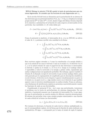 Problemas y ejercicios de mec´anica cu´antica
XVI.3 Obtenga la soluci´on (T16.38) usando la teor´ıa de perturbaciones para sis-
temas degenerados. Se considera que las funciones de onda degeneradas son ψ±.
En la secci´on 16.3 del texto se demuestra que la perturbaci´on de un sistema de
dos electrones por un potencial sim´etrico V (r1, r2) = V (r2, r1) desplaza la energ´ıa
propia inicial E(0) al valor E(0)+J±K, donde el signo del ´ultimo t´ermino depende
de la simetr´ıa o antisimetr´ıa de la funci´on de onda respecto al intercambio de las
part´ıculas. Las cantidades J y K est´an dadas por
J = mn| V (r1, r2) |mn = |ψn(2)|2
|ψm(1)|2
V (r1, r2)dr1dr2, (XVI.21)
K = ψ∗
n(1)ψ∗
m(2)V (r1, r2)ψn(2)ψm(1)dr1dr2. (XVI.22)
Como el potencial es sim´etrico, el intercambio de r1 y r2 en (XVI.21) no afecta
el valor de J, y podemos escribir esta cantidad en la forma
J = 1
2 |ψn (2)|2
|ψm (1)|2
V (r1, r2)dr1dr2
+1
2 |ψn (2)|2
|ψm (1)|2
V (r2, r1)dr1dr2
= 1
2 |ψn (2)|2
|ψm (1)|2
V (r1, r2)dr1dr2
+1
2 |ψm(2)|2
|ψn(1)|2
V (r1, r2)dr1dr2. (XVI.23)
Esta escritura sugiere entender a J como la contribuci´on a la energ´ıa debida a
que en la mitad de los casos el electr´on 1 est´a en el estado m y el electr´on 2 en el
n, y en la mitad restante de casos el papel de los dos electrones se intercambia:
el electr´on 1 queda en el estado n y el 2 en el m. Luego en el an´alogo cl´asico,
J equivaldr´ıa a toda la correcci´on a la energ´ıa a primer orden, suponiendo que
ambas conﬁguraciones son igualmente probables. Sin embargo, aparece tambi´en el
t´ermino K, la llamada energ´ıa de intercambio, la que no tiene an´alogo cl´asico, pues
est´a generada por la superposici´on de amplitudes para la descripci´on estad´ıstica;
en este t´ermino, el electr´on con la etiqueta 1 aparece simult´aneamente en parte en
el estado m y en parte en el n, y algo similar ocurre con el electr´on 2, que tambi´en
aparece como si estuviera simult´aneamente en ambos estados. Como ya sabemos,
estos fen´omenos de interferencia cu´antica se presentan caracter´ısticamente cuando
las funciones de onda no son factorizables.
Considerando el potencial V (|r1 − r2|) como una perturbaci´on, trataremos
el problema con la teor´ıa de perturbaciones de sistemas degenerados. Por ser
sim´etrico, el potencial conmuta con el operador de intercambio ˆP12, lo que signi-
ﬁca que la perturbaci´on no mezcla estados de diferente simetr´ıa permutacional.
El sistema sin perturbar tiene como estados propios simetrizados a una funci´on
de onda orbital de la forma (no factorizable)
ψ± = 1√
2
[ψn (2) ψm (1) ± ψn (1) ψm (2)] . (XVI.24)
Por tratarse de electrones, la funci´on de onda total se obtiene multiplicando ψ±
por el correspondiente espinor, de tal forma que la funci´on de onda resultante sea
antisim´etrica. El signo + corresponde por lo tanto al estado de esp´ın 0 (espinor
470
 