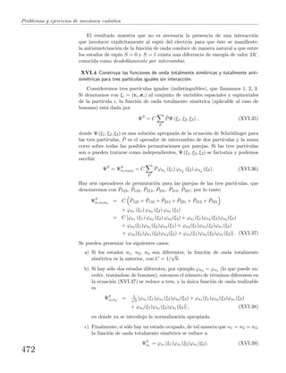 Problemas y ejercicios de mec´anica cu´antica
El resultado muestra que no es necesaria la presencia de una interacci´on
que involucre expl´ıcitamente al esp´ın del electr´on para que ´este se maniﬁeste:
la antisimetrizaci´on de la funci´on de onda conduce de manera natural a que entre
los estados de esp´ın S = 0 y S = 1 exista una diferencia de energ´ıa de valor 2K,
conocida como desdoblamiento por intercambio.
XVI.4 Construya las funciones de onda totalmente sim´etricas y totalmente anti-
sim´etricas para tres part´ıculas iguales sin interacci´on.
Consideremos tres part´ıculas iguales (indistinguibles), que llamamos 1, 2, 3.
Si denotamos con ξi = (ri,σσσi) al conjunto de variables espaciales y espinoriales
de la part´ıcula i, la funci´on de onda totalmente sim´etrica (aplicable al caso de
bosones) est´a dada por
ΨS
= C
P
ˆPΨ (ξ1, ξ2, ξ3) , (XVI.35)
donde Ψ (ξ1, ξ2, ξ3) es una soluci´on apropiada de la ecuaci´on de Schr¨odinger para
las tres part´ıculas, ˆP es el operador de intercambio de dos part´ıculas y la suma
corre sobre todas las posibles permutaciones por parejas. Si las tres part´ıculas
son o pueden tratarse como independientes, Ψ (ξ1, ξ2, ξ3) se factoriza y podemos
escribir
ΨS
= ΨS
n1n2n3
= C
P
ˆPϕn1
(ξ1) ϕn2
(ξ2) ϕn3
(ξ3) . (XVI.36)
Hay seis operadores de permutaci´on para las parejas de las tres part´ıculas, que
denotaremos con ˆP123, ˆP132, ˆP213, ˆP231, ˆP312, ˆP321; por lo tanto
ΨS
n1n2n3
= C ˆP123 + ˆP132 + ˆP213 + ˆP231 + ˆP312 + ˆP321
× ϕn1 (ξ1) ϕn2 (ξ2) ϕn3 (ξ3)
= C [ϕn1 (ξ1) ϕn2 (ξ2) ϕn3 (ξ3) + ϕn1 (ξ1)ϕn3 (ξ2)ϕn2 (ξ3)
+ ϕn2 (ξ1)ϕn1 (ξ2)ϕn3 (ξ3) + ϕn2 (ξ1)ϕn3 (ξ2)ϕn1 (ξ3)
+ ϕn3 (ξ1)ϕn1 (ξ2)ϕn2 (ξ3) + ϕn3 (ξ1)ϕn2 (ξ2)ϕn1 (ξ3)] . (XVI.37)
Se pueden presentar los siguientes casos:
a) Si los estados n1, n2, n3 son diferentes, la funci´on de onda totalmente
sim´etrica es la anterior, con C = 1/
√
6.
b) Si hay s´olo dos estados diferentes, por ejemplo ϕn3 = ϕn1 (lo que puede su-
ceder, trat´andose de bosones), entonces el n´umero de t´erminos diferentes en
la ecuaci´on (XVI.37) se reduce a tres, y la ´unica funci´on de onda realizable
es
ΨS
n1n2
= 1√
3
[ϕn1 (ξ1)ϕn1 (ξ2)ϕn2 (ξ3) + ϕn1 (ξ1)ϕn2 (ξ2)ϕn1 (ξ3)
+ ϕn2 (ξ1)ϕn1 (ξ2)ϕn1 (ξ3)] , (XVI.38)
en donde ya se introdujo la normalizaci´on apropiada.
c) Finalmente, si s´olo hay un estado ocupado, de tal manera que n1 = n2 = n3,
la funci´on de onda totalmente sim´etrica se reduce a
ΨS
n1
= ϕn1 (ξ1)ϕn1 (ξ2)ϕn1 (ξ3). (XVI.39)
472
 
