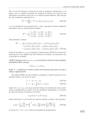 Sistemas de part´ıculas iguales
Para el caso de fermiones, la funci´on de onda es totalmente antisim´etrica y da
lugar a que se cumpla el principio de exclusi´on de Pauli, por lo que las tres
part´ıculas se encuentran cada una en un estado accesible diferente. Esta funci´on
de onda totalmente antisim´etrica es
ΨA
= C
P
(−1)rP
ϕn1
(ξ1) ϕn2
(ξ2) ϕn3
(ξ3) (XVI.40)
(rP es la paridad de la permutaci´on P), o bien, expresada en forma totalmente
equivalente como un determinante de Slater,
ΨA
= 1√
6
ϕn1
(ξ1) ϕn1
(ξ2) ϕn1
(ξ3)
ϕn2
(ξ1) ϕn2
(ξ2) ϕn2
(ξ3)
ϕn3 (ξ1) ϕn3
(ξ2) ϕn3
(ξ3)
. (XVI.41)
Desarrollando se obtiene
ΨA
= 1√
6
ϕn1
(ξ1)ϕn2
(ξ2)ϕn3
(ξ3) − ϕn1
(ξ1)ϕn3
(ξ2)ϕn2
(ξ3)
+ ϕn3 (ξ1)ϕn1
(ξ2)ϕn2
(ξ3) − ϕn2 (ξ1)ϕn1
(ξ2)ϕn3
(ξ3)
+ ϕn2 (ξ1)ϕn3
(ξ2)ϕn1
(ξ3) − ϕn3 (ξ1)ϕn2
(ξ2)ϕn1
(ξ3) . (XVI.42)
Si dos de los´ındices n1, n2, n3 se igualan, el determinante (XVI.41) se anula auto-
m´aticamente, lo que signiﬁca que tales estados no se realizan, en consonancia con
el principio de exclusi´on.
XVI.5 Demuestre que si ψNn(x1, x2) es la funci´on de onda de los dos osciladores
del problema XIII.5, entonces
ˆP12ψNn = (−1)n
ψNn,
donde N, n representan el n´umero cu´antico del movimiento del centro de masa y
relativo, respectivamente.
El problema XIII.5 de dos osciladores acoplados se resolvi´o usando las coor-
denadas relativa y de centro de masa,
y ≡ y1 = x1 − x2, (XVI.43)
Y ≡ y2 =
1
M
(m1x1 + m2x2), (XVI.44)
donde M = m1 + m2, es la masa total del sistema. En t´erminos de estas coorde-
nadas, el hamiltoniano se reduce al de dos osciladores desacoplados, y la funci´on
de onda del sistema se factoriza en la forma
ψNn(Y, y) = ψN (Y ) ψn(y), (XVI.45)
donde cada factor es una funci´on de onda de oscilador arm´onico. En particular,
ψn(y) =
π
mω1
2n
n!
− 1
2
exp −
mω1
2
y2
Hn
Mω1
y , (XVI.46)
en donde ω2
1 = ω2(1 + β) (β mide la intensidad del acoplamiento).
473
 