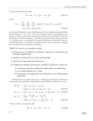 Sistemas de part´ıculas iguales
Si aqu´ı introducimos las masas
M = 3m, m1 = 1
2 m, m2 = 2
3 m, (XVI.55)
queda
ˆH =
ˆP2
2M
+
ˆp2
z1
2m1
+
ˆp2
z2
2m2
+ 1
2 Mω2
Z2
+ 1
2 m1ω2
z2
1 + 1
2 m2ω2
z2
2
+3
2 m1ω2
βz2
1 + 3
2 m2ω2
βz2
2, (XVI.56)
que se puede identiﬁcar como el hamiltoniano de tres osciladores independientes
con frecuencias ω2, ω2
1 = ω2
2 = ω2(1 + 3β). Luego las nuevas coordenadas corres-
ponden en efecto a los modos normales del sistema. La coordenada Z describe
directamente el CM del sistema; z1 describe la posici´on relativa de las part´ıculas
1 y 2, mientras que z2 corresponde a la posici´on relativa de la part´ıcula 3 respecto
del CM del sistema 1-2. Es claro que puede hacerse una permutaci´on arbitraria
de estas etiquetas sin modiﬁcar el resultado.
XVI.7 En conexi´on con el problema anterior:
a) demuestre que se satisfacen las relaciones can´onicas de conmutaci´on para
part´ıculas independientes;
b) obtenga las soluciones de la ecuaci´on de Schr¨odinger;
c) determine los eigenvalores del hamiltoniano;
d) establezca qu´e estados son f´ısicamente aceptables. En particular, muestre que:
i) el movimiento del CM no desempe˜na ning´un papel en la simetrizaci´on;
ii) no se realizan estados con n2 impar;
iii) las soluciones con degeneraci´on de intercambio no son necesariamente
ortogonales.
a) Demostremos en primer lugar que se satisfacen las relaciones can´onicas de
conmutaci´on para part´ıculas independientes. De (XVI.50) y (XVI.51) se tiene:
ˆP, Z = 1
3 [ˆp1 + ˆp2 + ˆp3, x1 + x2 + x3]
= 1
3 ([ˆp1, x1] + [ˆp2, x2] + [ˆp3, x3]) = −i , (XVI.57)
[ˆpz1 , z1] = 1
2 [ˆp1 − ˆp2, x1 − x2] = 1
2 ([ˆp1, x1] + [ˆp2, x2]) = −i , (XVI.58)
[ˆpz2 , z2] = 2
3 ˆp3 −
ˆp1 + ˆp2
2
, x3 −
x1 + x2
2
= 2
3 [ˆp3, x3] + 1
4 [ˆp1, x1] + 1
4 [ˆp2, x2] = −i . (XVI.59)
Tenemos adem´as, por ejemplo, que
ˆP, z1 = [ˆp1 + ˆp2, x1 − x2] = 0, (XVI.60)
etc.
475
 
