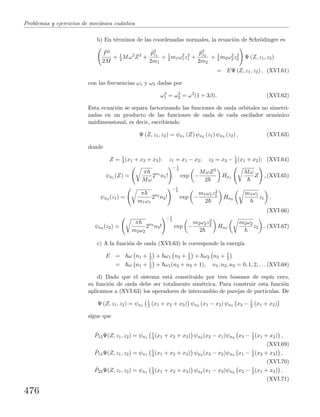 Problemas y ejercicios de mec´anica cu´antica
b) En t´erminos de las coordenadas normales, la ecuaci´on de Schr¨odinger es
ˆP2
2M
+ 1
2 Mω2
Z2
+
ˆp2
z1
2m1
+ 1
2 m1ω2
1z2
1 +
ˆp2
z2
2m2
+ 1
2 m2ω2
2z2
2 Ψ (Z, z1, z2)
= EΨ (Z, z1, z2) , (XVI.61)
con las frecuencias ω1 y ω2 dadas por
ω2
1 = ω2
2 = ω2
(1 + 3β). (XVI.62)
Esta ecuaci´on se separa factorizando las funciones de onda orbitales no simetri-
zadas en un producto de las funciones de onda de cada oscilador arm´onico
unidimensional, es decir, escribiendo
Ψ (Z, z1, z2) = ψn1 (Z) ψn2 (z1) ψn3 (z2) , (XVI.63)
donde
Z = 1
3 (x1 + x2 + x3); z1 = x1 − x2; z2 = x3 − 1
2 (x1 + x2); (XVI.64)
ψn1 (Z) =
π
Mω
2n1
n1!
− 1
2
exp −
MωZ2
2
Hn1
Mω
Z , (XVI.65)
ψn2 (z1) =
π
m1ω1
2n2
n2!
− 1
2
exp −
m1ω1z2
1
2
Hn2
m1ω1
z1 ,
(XVI.66)
ψn3 (z2) =
π
m2ω2
2n3
n3!
− 1
2
exp −
m2ω2z2
2
2
Hn3
m2ω2
z2 . (XVI.67)
c) A la funci´on de onda (XVI.63) le corresponde la energ´ıa
E = ω n1 + 1
2 + ω1 n2 + 1
2 + ω2 n3 + 1
2
= ω n1 + 1
2 + ω1(n2 + n3 + 1), n1, n2, n3 = 0, 1, 2, . . . (XVI.68)
d) Dado que el sistema est´a constituido por tres bosones de esp´ın cero,
su funci´on de onda debe ser totalmente sim´etrica. Para construir esta funci´on
aplicamos a (XVI.63) los operadores de intercambio de parejas de part´ıculas. De
Ψ (Z, z1, z2) = ψn1
1
3 (x1 + x2 + x3) ψn2 (x1 − x2) ψn3 x3 − 1
2 (x1 + x2)
sigue que
ˆP12Ψ(Z, z1, z2) = ψn1
1
3 (x1 + x2 + x3) ψn2 (x2 − x1)ψn3 x3 − 1
2 (x1 + x2) ,
(XVI.69)
ˆP13Ψ(Z, z1, z2) = ψn1
1
3 (x1 + x2 + x3) ψn2 (x3 − x2)ψn3 x1 − 1
2 (x2 + x3) ,
(XVI.70)
ˆP23Ψ(Z, z1, z2) = ψn1
1
3 (x1 + x2 + x3) ψn2 (x1 − x3)ψn3 x2 − 1
2 (x1 + x3) .
(XVI.71)
476
 