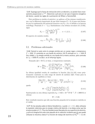 Problemas y ejercicios de mec´anica cu´antica
I.15 Suponga que la fuerza de interacci´on entre un electr´on y un prot´on fuera inver-
samente proporcional a r3/2. Determine cu´al ser´ıa en tal caso el espectro energ´etico
del ´atomo, usando las reglas de cuantizaci´on de Wilson y Sommerfeld.
Este problema es similar al anterior y se aplican a ´el las mismas consideracio-
nes, con la diferencia importante de que debe tomarse E < 0; el pozo est´a forma-
do por la combinaci´on del potencial atractivo con V0 < 0 y el debido a la barrera
centr´ıfuga. Poniendo k = −1/2 y limit´andonos a las ´orbitas circulares de (I.103),
sigue
En = −
3
4
m |V0|4
a2
2 2n2
1/3
, n = 1, 2, 3, . . . (I.107)
El espectro de emisi´on resulta
ωnn =
En − En
=
|E1| 1
n 2/3
−
1
n2/3
. (I.108)
I.2. Problemas adicionales
I.16 Calcule la raz´on entre la energ´ıa emitida por un cuerpo negro a temperatura
T = 2000 K contenida en una banda de anchura 100 ˚A centrada en λ1 = 5000 ˚A
(luz visible), y la energ´ıa emitida en una banda de la misma anchura, pero centrada
en λ2 = 50000 ˚A, es decir, en el infrarrojo lejano.
Tomando ∆λ = 50 ˚A, se tiene, a temperatura constante,
W ≡
∆uλ2
∆uλ1
=
λ2+∆λ
λ2−∆λ
dρT (λ)
dλ dλ
λ1+∆λ
λ1−∆λ
dρT (λ)
dλ dλ
dρT (λ)
dλ λ=λ2
dρT (λ)
dλ λ=λ1
. (I.109)
La ´ultima igualdad resulta de considerar la funci´on |dρT (λ) /dλ| como pr´ac-
ticamente constante en cada rango de inter´es de anchura 2∆λ. Como para la
distribuci´on de equilibrio se tiene
dρT (λ)
dλ
=
dρT (ω)
dω
dω
dλ
=
8πhc
λ5
1
ehc/kBTλ − 1
, (I.110)
queda
W =
λ1
λ2
5
exp (hc/kBTλ1) − 1
exp (hc/kBTλ2) − 1
. (I.111)
Sustituyendo en esta ´ultima expresi´on kB = 8.62 × 10−5eV·K−1, T = 2000 K se
obtiene
W = 5.50.
Este resultado muestra que s´olo una fracci´on peque˜na de la energ´ıa es emitida en
el visible.
I.17 En los estudios sobre el efecto fotoel´ectrico, cuando v/c > 0.1, debe utilizarse
la expresi´on relativista para la energ´ıa cin´etica del electr´on, si se desea evitar que los
errores excedan el 1 %. Para los fotoelectrones liberados de una superﬁcie de aluminio,
¿cu´al es la longitud de onda m´as peque˜na de la radiaci´on incidente para la que puede
utilizarse la mec´anica cl´asica? La funci´on de trabajo del aluminio es W
(Al)
0 = 4.2 eV.
18
 