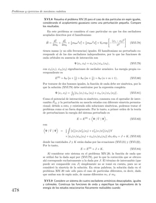 Problemas y ejercicios de mec´anica cu´antica
XVI.8 Resuelva el problema XIV.20 para el caso de dos part´ıculas sin esp´ın iguales,
considerando el acoplamiento gaussiano como una perturbaci´on peque˜na. Compare
los resultados.
En este problema se considera el caso particular en que los dos osciladores
acoplados descritos por el hamiltoniano
ˆH =
ˆp2
1
2m0
+
ˆp2
2
2m0
+ 1
2 m0ω2
x2
1 + 1
2 m0ω2
x2
2 + V0 exp −
(x1 − x2)2
a2
(XVI.78)
tienen masas (y no s´olo frecuencias) iguales. El hamiltoniano no perturbado co-
rresponde al de los dos osciladores independientes, por lo que las funciones de
onda orbitales en ausencia de interacci´on son
Ψ (x1, x2) = ψn (x1) ψm (x2) , (XVI.79)
con ψn(x1), ψm(x2) eigenfunciones de oscilador arm´onico. La energ´ıa propia co-
rrespondiente es
E(0)
= ω n + 1
2 + ω m + 1
2 = ω (n + m + 1) . (XVI.80)
Por tratarse de dos bosones iguales, la funci´on de onda debe ser sim´etrica, por lo
que la soluci´on (XVI.79) debe sustituirse por la expresi´on completa
Ψ (x1, x2) = 1√
2
[ψn (x1) ψm (x2) + ψm (x1) ψn (x2)] . (XVI.81)
Como el potencial de interacci´on es sim´etrico, conmuta con el operador de inter-
cambio ˆP12, y la perturbaci´on no mezcla estados con diferente simetr´ıa permuta-
cional; debido a esto, y existiendo s´olo soluciones sim´etricas, podemos tratar el
problema como si no fuera degenerado. Por lo tanto, a primer orden de la teor´ıa
de perturbaciones la energ´ıa del sistema perturbado es
E = E(0)
+ Ψ | ˆV | Ψ , (XVI.82)
con
Ψ | ˆV | Ψ = 1
2 [ψ∗
n(x1)ψ∗
m(x2) + ψ∗
m(x1)ψ∗
n(x2)] V
× [ψn(x1)ψm(x2) + ψm(x1)ψn(x2)] dx1 dx2 = J + K, (XVI.83)
donde las cantidades J y K est´an dadas por las ecuaciones (XVI.21) y (XVI.22).
Por lo tanto,
E = E(0)
+ J + K. (XVI.84)
Al considerar este sistema en el problema XIV.20, la funci´on de onda que
se utiliz´o fue la dada aqu´ı por (XVI.79), por lo que la correcci´on que se obtuvo
ah´ı corresponde exclusivamente a la dada por J. El t´ermino de intercambio (que
puede ser comparable con J) simplemente no se tom´o en cuenta, pues no se
consider´o la simetr´ıa de la soluci´on. En otras palabras, la soluci´on dada en el
problema XIV.20 vale s´olo para el caso de part´ıculas diferentes, es decir, dado
que ambas son de esp´ın nulo, de masas diferentes m1 = m2.
XVI.9 Considere un sistema de cuatro osciladores arm´onicos desacoplados, iguales
y colineales. Construya las funciones de onda y especiﬁque los eigenvalores de la
energ´ıa de los estados estacionarios f´ısicamente realizables cuando:
478
 