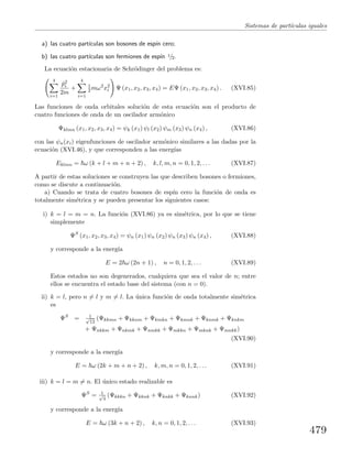 Sistemas de part´ıculas iguales
a) las cuatro part´ıculas son bosones de esp´ın cero;
b) las cuatro part´ıculas son fermiones de esp´ın 1/2.
La ecuaci´on estacionaria de Schr¨odinger del problema es:
4
i=1
ˆp2
i
2m
+
4
i=1
1
2 mω2
x2
i Ψ (x1, x2, x3, x4) = EΨ (x1, x2, x3, x4) . (XVI.85)
Las funciones de onda orbitales soluci´on de esta ecuaci´on son el producto de
cuatro funciones de onda de un oscilador arm´onico
Ψklmn (x1, x2, x3, x4) = ψk (x1) ψl (x2) ψm (x3) ψn (x4) , (XVI.86)
con las ψn(xi) eigenfunciones de oscilador arm´onico similares a las dadas por la
ecuaci´on (XVI.46), y que corresponden a las energ´ıas
Eklmn = ω (k + l + m + n + 2) , k, l, m, n = 0, 1, 2, . . . (XVI.87)
A partir de estas soluciones se construyen las que describen bosones o fermiones,
como se discute a continuaci´on.
a) Cuando se trata de cuatro bosones de esp´ın cero la funci´on de onda es
totalmente sim´etrica y se pueden presentar los siguientes casos:
i) k = l = m = n. La funci´on (XVI.86) ya es sim´etrica, por lo que se tiene
simplemente
ΨS
(x1, x2, x3, x4) = ψn (x1) ψn (x2) ψn (x3) ψn (x4) , (XVI.88)
y corresponde a la energ´ıa
E = 2 ω (2n + 1) , n = 0, 1, 2, . . . (XVI.89)
Estos estados no son degenerados, cualquiera que sea el valor de n; entre
ellos se encuentra el estado base del sistema (con n = 0).
ii) k = l, pero n = l y m = l. La ´unica funci´on de onda totalmente sim´etrica
es
ΨS
= 1√
12
(Ψkkmn + Ψkknm + Ψkmkn + Ψkmnk + Ψknmk + Ψknkm
+ Ψnkkm + Ψnkmk + Ψnmkk + Ψmkkn + Ψmknk + Ψmnkk)
(XVI.90)
y corresponde a la energ´ıa
E = ω (2k + m + n + 2) , k, m, n = 0, 1, 2, . . . (XVI.91)
iii) k = l = m = n. El ´unico estado realizable es
ΨS
= 1√
4
(Ψkkkn + Ψkknk + Ψknkk + Ψknnk) (XVI.92)
y corresponde a la energ´ıa
E = ω (3k + n + 2) , k, n = 0, 1, 2, . . . (XVI.93)
479
 