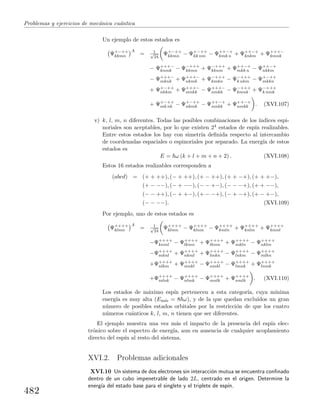 Problemas y ejercicios de mec´anica cu´antica
Un ejemplo de estos estados es
Ψ+−++
kkmn
A
= 1√
24
Ψ+−++
kkmn − Ψ+−++
kk nm − Ψ++−+
kmk n + Ψ++−+
knkm + Ψ+++−
kmnk
− Ψ+++−
knmk − Ψ−+++
kkmn + Ψ−+++
kknm + Ψ++−+
mkk n − Ψ++−+
nkkm
− Ψ+++−
mknk + Ψ+++−
nkmk + Ψ−+++
kmkn − Ψ−+++
k nkm − Ψ+−++
mkkn
+ Ψ+−++
nkkm + Ψ+++−
mnkk − Ψ+++−
nmkk − Ψ−+++
kmnk + Ψ−+++
k nmk
+ Ψ+−++
mk nk − Ψ+−++
nkmk − Ψ++−+
mnkk + Ψ++−+
nmkk . (XVI.107)
v) k, l, m, n diferentes. Todas las posibles combinaciones de los ´ındices espi-
noriales son aceptables, por lo que existen 24 estados de esp´ın realizables.
Entre estos estados los hay con simetr´ıa deﬁnida respecto al intercambio
de coordenadas espaciales o espinoriales por separado. La energ´ıa de estos
estados es
E = ω (k + l + m + n + 2) . (XVI.108)
Estos 16 estados realizables corresponden a
(abcd) = (+ + ++), (− + ++), (+ − ++), (+ + −+), (+ + +−),
(+ − −−), (− + −−), (− − +−), (− − −+), (+ + −−),
(− − ++), (− + +−), (+ − −+), (− + −+), (+ − +−),
(− − −−). (XVI.109)
Por ejemplo, uno de estos estados es
Ψ++++
klmn
A
= 1√
24
Ψ++++
klmn − Ψ++++
klnm − Ψ++++
kmln + Ψ++++
knlm + Ψ++++
kmnl
−Ψ++++
knml − Ψ++++
lkmn + Ψ++++
lknm + Ψ++++
mkln − Ψ++++
nklm
−Ψ++++
mknl + Ψ++++
nkml + Ψ++++
lmkn − Ψ++++
lnkm − Ψ++++
mlkn
+Ψ++++
nlkm + Ψ++++
mnkl − Ψ++++
nmkl − Ψ++++
lmnk + Ψ++++
lnmk
+Ψ++++
mlnk − Ψ++++
nlmk − Ψ++++
mnlk + Ψ++++
nmlk . (XVI.110)
Los estados de m´aximo esp´ın pertenecen a esta categor´ıa, cuya m´ınima
energ´ıa es muy alta (Em´ın = 8 ω), y de la que quedan exclu´ıdos un gran
n´umero de posibles estados orbitales por la restricci´on de que los cuatro
n´umeros cu´anticos k, l, m, n tienen que ser diferentes.
El ejemplo muestra una vez m´as el impacto de la presencia del esp´ın elec-
tr´onico sobre el espectro de energ´ıa, aun en ausencia de cualquier acoplamiento
directo del esp´ın al resto del sistema.
XVI.2. Problemas adicionales
XVI.10 Un sistema de dos electrones sin interacci´on mutua se encuentra conﬁnado
dentro de un cubo impenetrable de lado 2L, centrado en el origen. Determine la
energ´ıa del estado base para el singlete y el triplete de esp´ın.
482
 