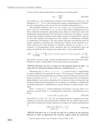 Problemas y ejercicios de mec´anica cu´antica
A estos cuatro estados degenerados corresponde la energ´ıa propia
E2 = −
m0g4
8 2
. (XVI.120)
Los estados ψ21i son combinaciones lineales de las funciones de onda ψ21m del
hidr´ogeno (m = −1, 0, 1), seleccionadas para separar apropiadamente las funcio-
nes que corresponden a cada una de las tres variables independientes xi.
Las soluciones orbitales ψ100(x1, x2, x3) y ψ200(x1, x2, x3) son sim´etricas res-
pecto a las tres coordenadas x1, x2, x3, por lo que deben multiplicarse por un
factor espinorial totalmente antisim´etrico para obtener la funci´on de onda total
debidamente antisimetrizada. Pero tal factor no existe para tres espines 1/2, pues
al menos dos de ellos son iguales, lo que implica simetr´ıa, no antisimetr´ıa, respecto
de ellos. Esto signiﬁca que ninguno de estos estados s es f´ısicamente realizable
en condiciones estacionarias y que s´olo existen soluciones estacionarias para los
estados orbitales p, descritos por combinaciones lineales de las funciones ψ21i.
Como cada una de estas funciones es sim´etrica respecto de las dos xj = xi
restantes, el correspondiente factor espinorial debe ser antisim´etrico para esa
pareja de part´ıculas. Por ejemplo, para esp´ın total +1/2 se puede escribir1
Ψ
(+)
21 =
1
8 3πa5
0
e−r/2a0
x1 [|↑↑↓ −|↑↓↑ ]+x2 [|↓↑↑ −|↑↑↓ ]+x3 [|↑↓↑ −|↓↑↑ ] .
(XVI.121)
Tomando en cuenta el esp´ın, el grado de degeneraci´on de estas soluciones es dos.
Estados de esp´ın 3/2 s´olo pueden ocurrir para mayores excitaciones.
XVI.12 Demuestre que para un sistema de dos part´ıculas iguales de esp´ın s, la
raz´on entre los n´umeros de estados sim´etricos y antisim´etricos es (s + 1)/s.
Denotemos por χi, con i = −s, −s + 1, . . . , s, a uno de los 2s + 1 eigenestados
de esp´ın posibles de una part´ıcula de esp´ın s. Una base para el espacio de esp´ın
total del sistema de dos part´ıculas con el mismo esp´ın est´a dada por vectores de la
forma χi(1)χk(2), con i, k = −s, −s+1, . . . , s; esta base posee (2s+1)2 elementos
independientes. Los vectores obtenidos de esta forma no tienen obviamente una
simetr´ıa deﬁnida bajo permutaciones de los espines; sin embargo, la clasiﬁcaci´on
en estados sim´etricos y antisim´etricos se puede obtener de manera simple, como
sigue.
Para i = k hay 2s + 1 vectores sim´etricos de la forma χi(1)χi(2). Para i = k
podemos construir 2s(2s + 1) combinaciones sim´etricas o antisim´etricas de la
forma
χi (1) χk (2) ± χk (1) χi (2) . (XVI.122)
Como 2s(2s+1)+(2s+1) = (2s+1)2, los estados anteriores constituyen una base
completa con simetr´ıa permutacional bien deﬁnida. De este an´alisis sigue que la
raz´on entre el n´umero de estados sim´etricos y el n´umero de estados antisim´etricos
es
s (2s + 1) + (2s + 1)
s (2s + 1)
=
s + 1
s
. (XVI.123)
XVI.13 Demuestre que si la funci´on de onda de un sistema de dos part´ıculas
id´enticas sin esp´ın es eigenfunci´on del momento angular orbital del movimiento
1
Mayores detalles pueden verse en Galindo y Pascual (1989), p. 508.
484
 