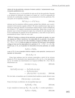 Sistemas de part´ıculas iguales
relativo de las dos part´ıculas, entonces el n´umero cu´antico l necesariamente es par,
incluyendo posiblemente cero.
Denotemos con r1 y r2 la posici´on de cada una de las dos part´ıculas. Pasando
a un sistema de referencia con origen en el punto (r1 + r2)/2, la operaci´on de
inversi´on de coordenadas se reduce a la permutaci´on de las dos part´ıculas. Por
otra parte, de la expresi´on (T12.55),
ˆPY m
l (θ, ϕ) = (−1)l
Y m
l (θ, ϕ) , (XVI.124)
sabemos que los arm´onicos esf´ericos poseen paridad bien deﬁnida, que es preci-
samente la del momento angular orbital l. De estas consideraciones sigue que la
funci´on de onda que describe el movimiento orbital relativo resulta multiplicada
por el factor (−1)l cuando se permutan las part´ıculas. Ahora bien, ya que en el
presente caso se trata de bosones de esp´ın cero, la funci´on de onda depende s´olo
de las coordenadas de posici´on de las dos part´ıculas y, como debe ser par ante la
permutaci´on de ´estas, l debe ser cero o par.
XVI.14 Considere un sistema de dos part´ıculas, que pueden ser iguales o no, pero
con espacios de Hilbert isom´etricos. Los observables de la part´ıcula 1 los denota-
mos con ˆF(1), una vez que han sido extendidos al espacio de Hilbert del sistema:
ˆF1 → ˆF(1) = ˆF1 ⊗ I2 (como se explica en la secci´on 10.2 del texto). Una extensi´on
an´aloga se hace con los observables de la part´ıcula 2, ˆF2 → ˆF(2) = I1 ⊗ ˆF2. De-
muestre que, si ˆP21 es el operador de intercambio de las dos part´ıculas, se cumple
que
ˆP21
ˆF(1) = ˆF(2) ˆP21,
y que, si ˆS(1, 2) es un operador sim´etrico respecto a esta operaci´on, conmuta con el
operador de intercambio,
[ ˆS(1, 2), ˆP21] = 0.
Como base podemos usar los vectores construidos a partir de los vectores
propios de ˆF(1); denotando estos eigenestados en H1 con |i 1 y los eigenvalores
con fi, los estados (no simetrizados) en el espacio de Hilbert H = H1 ⊗ H2 los
denotaremos con
|1(i); 2(j) ≡ |i 1 |j 2 . (XVI.125)
Tenemos
ˆP21
ˆF(1) ˆP†
21 |1(i); 2(j) = ˆP21
ˆF(1) ˆP21 |1(i); 2(j)
= ˆP21
ˆF(1) |1(j); 2(i)
= fj
ˆP21 |1(j); 2(i) = fj |1(i); 2(j) . (XVI.126)
Por otro lado, es inmediato que el resultado ﬁnal tambi´en se puede obtener como
ˆF(2) |1(i); 2(j) = fj |1(i); 2(j) . (XVI.127)
Como |1(i); 2(j) es arbitrario, de esta igualdad sigue que
ˆP21
ˆF(1) ˆP†
21 = ˆF(2), (XVI.128)
lo que, tomando en cuenta que ˆP†
21 = ˆP21 y que ˆP2
21 = 1, resulta equivalente a
ˆP21
ˆF(1) = ˆF(2) ˆP21, (XVI.129)
485
 