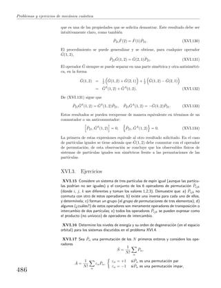 Problemas y ejercicios de mec´anica cu´antica
que es una de las propiedades que se solicita demostrar. Este resultado debe ser
intuitivamente claro, como tambi´en
ˆP21
ˆF(2) = ˆF(1) ˆP21. (XVI.130)
El procedimiento se puede generalizar y se obtiene, para cualquier operador
ˆG(1, 2),
ˆP21
ˆG(1, 2) = ˆG(2, 1) ˆP21. (XVI.131)
El operador ˆG siempre se puede separar en una parte sim´etrica y otra antisim´etri-
ca, en la forma
ˆG(1, 2) = 1
2
ˆG(1, 2) + ˆG(2, 1) + 1
2
ˆG(1, 2) − ˆG(2, 1)
= ˆGS
(1, 2) + ˆGA
(1, 2). (XVI.132)
De (XVI.131) sigue que
ˆP21
ˆGS
(1, 2) = ˆGS
(1, 2) ˆP21, ˆP21
ˆGA
(1, 2) = − ˆG(1, 2) ˆP21. (XVI.133)
Estos resultados se pueden reexpresar de manera equivalente en t´erminos de un
conmutador o un anticonmutador:
ˆP21, ˆGS
(1, 2) = 0, ˆP21, ˆGA
(1, 2) = 0. (XVI.134)
La primera de estas expresiones equivale al otro resultado solicitado. En el caso
de part´ıculas iguales se tiene adem´as que ˆG(1, 2) debe conmutar con el operador
de permutaci´on; de esta observaci´on se concluye que los observables f´ısicos de
sistemas de part´ıculas iguales son sim´etricos frente a las permutaciones de las
part´ıculas.
XVI.3. Ejercicios
XVI.15 Considere un sistema de tres part´ıculas de esp´ın igual (aunque las part´ıcu-
las podr´ıan no ser iguales) y el conjunto de los 6 operadores de permutaci´on ˆPijk
(donde i, j, k son diferentes y toman los valores 1,2,3). Demuestre que: a) ˆPijk no
conmuta con otro de estos operadores; b) existe una inversa para cada uno de ellos,
y determ´ınela; c) forman un grupo (el grupo de permutaciones de tres elementos); d)
algunos (¿cu´ales?) de estos operadores son meramente operadores de transposici´on o
intercambio de dos part´ıculas; e) todos los operadores ˆPijk se pueden expresar como
el producto (no un´ıvoco) de operadores de intercambio.
XVI.16 Determine los niveles de energ´ıa y su orden de degeneraci´on (en el espacio
orbital) para los sistemas discutidos en el problema XVI.4.
XVI.17 Sea ˆPα una permutaci´on de los N primeros enteros y considere los ope-
radores
ˆS =
1
N! α
ˆPα,
ˆA =
1
N! α
εα
ˆPα,
εα = +1 si ˆPα es una permutaci´on par
εα = −1 si ˆPα es una permutaci´on impar,
486
 