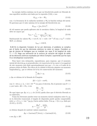 La mec´anica cu´antica primitiva
La energ´ıa cin´etica m´axima con la que un fotoelectr´on puede ser liberado de
una superﬁcie met´alica est´a dada por la expresi´on (I.34), o sea
Km´ax = hν − W0, (I.112)
con ν la frecuencia de la radiaci´on incidente y W0 la funci´on trabajo del metal.
Si queremos que el valor m´aximo de la energ´ıa del fotoelectr´on sea
Km´ax = 1
2 me (0.1c)2
, (I.113)
de tal manera que pueda aplicarse a´un la mec´anica cl´asica, la longitud de onda
debe ser mayor que
λm´ın =
c
νm´ax
=
hc
0.01
2 mec2 + W0
. (I.114)
Sustituyendo los valores W0 = 4.2 eV, hc = 1.24 × 10−4 eV·cm y mec2 = 0.511
MeV, se obtiene
λm´ın = 4.84 ˚A.
I.18 En la dispersi´on Compton de luz por electrones, el problema se complica
por el hecho de que los electrones at´omicos no est´an en reposo. Considere un
gas de ´atomos de hidr´ogeno que es irradiado con rayos X de longitud de onda
λ = 1 ˚A. Haga una estimaci´on de la anchura de variaci´on del ´angulo de salida
de los electrones at´omicos expulsados por efecto Compton, suponiendo que los rayos
X se retrodispersan exactamente.
Para hacer esta estimaci´on, supondremos, para empezar, que el momento
inicial del electr´on p0 es perpendicular a la trayectoria de los rayos x; la magnitud
de este momento est´a dada aproximadamente por p0a ∼ , con a el radio de la
primera ´orbita de Bohr. Por efecto de la colisi´on el electr´on adquiere un momento
longitudinal pe, que se obtiene de la ley de conservaci´on del momento:
c
|∆ω| = pe (I.115)
y ∆ω se obtiene de la f´ormula de Compton
∆λ = λc(1 − cos θ), (I.116)
con λ = 2πc/ω y λc = 2.4 × 10−10 cm para el electr´on. En el presente caso θ = π
y, por tanto, ∆λ = 2λc, o sea
∆ω
ω
=
2ω
ωc
. (I.117)
De aqu´ı sigue que ∆ω ω, y de (I.115) queda claro que el electr´on liberado es
no relativista.
Como los electrones pueden tener un momento inicial cualquiera entre 0 y p0
en la direcci´on transversal, el ´angulo de dispersi´on puede quedar comprendido
entre ϕ = 0 y ϕ = tan−1(p0/pe) hacia ambos lados. Con p0 ∼ /a y pe dada por
(I.115) y (I.117),
pe =
2 ω2
ωcc
=
4π λc
λ2
, (I.118)
se obtiene despu´es de sustituir valores num´ericos:
∆ϕ = 2 arctan(λ2
/4πaλc) = 2 arctan(0.14), (I.119)
o sea ∆ϕ 20◦.
19
 