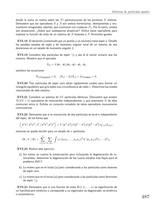 Sistemas de part´ıculas iguales
donde la suma se realiza sobre las N! permutaciones de los primeros N enteros.
Demuestre que los operadores ˆS y ˆA son ambos hermitianos, idempotentes y mu-
tuamente ortogonales; adem´as, que conmutan con cualquier ˆPβ. Por lo tanto, ambos
son proyectores. ¿Sobre qu´e subespacios proyectan? Utilice estos operadores para
expresar la funci´on de onda de un sistema de N bosones o N fermiones iguales.
XVI.18 El deuter´on (constituido por un prot´on y un neutr´on) tiene esp´ın 1. Detalle
los posibles estados de esp´ın y de momento angular total de un sistema de dos
deuterones en un estado de momento angular L.
XVI.19 Considere dos part´ıculas de esp´ın 1/2 y sea ˆn el vector unitario que las
conecta. Muestre que el operador
ˆS12 = 3 (ˆσσσ1 · ˆn) (ˆσσσ2 · ˆn) −ˆσσσ1 · ˆσσσ2
satisface las ecuaciones
ˆS12χsingulete = 0, ( ˆS12 − 2)( ˆS12 + 4)χtriplete = 0.
XVI.20 Tres part´ıculas de esp´ın cero est´an r´ıgidamente unidas para formar un
tri´angulo equil´atero que gira sobre una circunferencia de radio r. Determine los niveles
rotacionales de este sistema.
XVI.21 Considere un sistema de 2N part´ıculas id´enticas. Demuestre que existen
N(2N + 1) operadores de intercambio independientes, y que solamente N de ellos
conmutan entre s´ı. Exhiba un conjunto completo de estos operadores mutuamente
conmutativos.
XVI.22 Demuestre que si la interacci´on de dos part´ıculas es local e independiente
del esp´ın, de tal forma que
r1
σ1
, r2
σ2
| ˆV | r3
σ3
, r4
σ4
= V r1
, r2
δ r1
− r4
δ r2
− r3
δσ1σ4 δσ2σ3 ,
entonces se puede escribir para un estado de n part´ıculas
Ψ | V | Ψ =
n
i>j=1 σ1,σ2···
|ψ (r1σ1, . . . , rnσn)|2
V (ri, rj) d3
r1 · · · d3
rn.
XVI.23 Realice este ejercicio:
a) Sin tomar en cuenta la simetrizaci´on pero incluyendo la degeneraci´on de in-
tercambio, determine la degeneraci´on de los cuatro estados m´as bajos para el
problema XVI.7.
b) Lo mismo que en el inciso (a) pero considerando a las part´ıculas como bosones
de esp´ın cero.
c) Lo mismo que en el inciso (a) pero considerando a las part´ıculas como fermiones
de esp´ın 1/2.
XVI.24 Demuestre que si una funcion de onda Ψ(1, 2, . . . , n) es eigenfunci´on de
un hamiltoniano sim´etrico y corresponde a un eigenvalor no degenerado, es sim´etrica
o antisim´etrica.
487
 