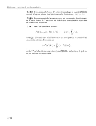 Problemas y ejercicios de mec´anica cu´antica
XVI.25 Demuestre que la funci´on ΨA antisim´etrica dada por la ecuaci´on (T16.26)
se anula si hay una relaci´on lineal id´entica entre las funciones ψn1 , ψn2 , . . ., ψnN .
XVI.26 Demuestre que todas las eigenfunciones que corresponden al m´aximo valor
de ˆS2 de un sistema de N electrones son sim´etricas en las coordenadas espinoriales
de los electrones individuales.
XVI.27 Sea ˆF un operador de la forma
ˆF (1, 2, . . . , N) = ˆf (1) + ˆf (2) + · · · + ˆf (N) =
N
i=1
ˆf (i) ,
donde ˆf(i) opera s´olo sobre las coordenadas de la i-´esima part´ıcula en un sistema de
N part´ıculas id´enticas. Demuestre que
ΨA
| ˆF | ΨA
=
N
i=1
ψi | ˆf (i) | ψi ,
donde ΨA es la funci´on de onda antisim´etrica (T16.26) y las funciones de onda ψi
de una part´ıcula son ortonormales.
488
 