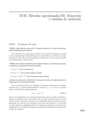 XVII. M´etodos aproximados III: Absorci´on
y emisi´on de radiaci´on
XVII.1. Problemas del texto
XVII.1 ¿Qu´e relaci´on existe entre el m´etodo variacional y la teor´ıa de perturba-
ciones independientes del tiempo?
Si las funciones de prueba que se utilizan en el m´etodo variacional coinciden
con las eigenfunciones del hamiltoniano no perturbado, los niveles de energ´ıa
obtenidos a trav´es del m´etodo variacional son id´enticos a los que arroja la teor´ıa
de perturbaciones a primer orden.
XVII.2 Para resolver el problema del oscilador arm´onico con el m´etodo variacional,
se proponen las siguientes funciones de prueba:
a) A0e−αx2
, para el estado base;
b) A1xe−αx2
, para el primer estado excitado;
c) A2 1 + bx2 e−αx2
, para el segundo estado excitado.
Justiﬁque esta selecci´on y determine las funciones de onda y los eigenvalores de la
energ´ıa para los tres primeros estados.
Las caracter´ısticas b´asicas de la funci´on de onda del estado base del oscilador
arm´onico son: se anula exponencialmente cuando |x| → ∞ es par y no posee
nodos. La funci´on de prueba propuesta,
ψ (x) = A0e−αx2
, (XVII.1)
posee estas propiedades. Las funciones propuestas para los estados excitados se
anulan en el inﬁnito, cada una de ellas tiene un nodo adicional respecto a la del
estado anterior, alternan su paridad y sus coeﬁcientes pueden seleccionarse para
garantizar que cada una sea ortogonal a las otras dos funciones. A lo anterior
se puede agregar la simplicidad de las tres funciones propuestas. Por todas estas
propiedades, son excelentes funciones de prueba para investigar los primeros tres
estados del oscilador.
489
 