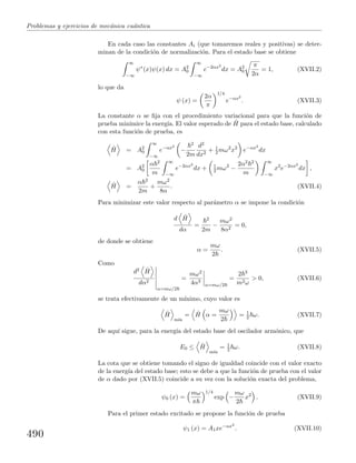 Problemas y ejercicios de mec´anica cu´antica
En cada caso las constantes Ai (que tomaremos reales y positivas) se deter-
minan de la condici´on de normalizaci´on. Para el estado base se obtiene
∞
−∞
ψ∗
(x)ψ(x) dx = A2
0
∞
−∞
e−2αx2
dx = A2
0
π
2α
= 1, (XVII.2)
lo que da
ψ (x) =
2α
π
1/4
e−αx2
. (XVII.3)
La constante α se ﬁja con el procedimiento variacional para que la funci´on de
prueba minimice la energ´ıa. El valor esperado de ˆH para el estado base, calculado
con esta funci´on de prueba, es
ˆH = A2
0
∞
−∞
e−αx2
−
2
2m
d2
dx2
+ 1
2 mω2
x2
e−αx2
dx
= A2
0
α 2
m
∞
−∞
e−2αx2
dx + 1
2 mω2
−
2α2 2
m
∞
−∞
x2
e−2αx2
dx ,
ˆH =
α 2
2m
+
mω2
8α
. (XVII.4)
Para minimizar este valor respecto al par´ametro α se impone la condici´on
d ˆH
dα
=
2
2m
−
mω2
8α2
= 0,
de donde se obtiene
α =
mω
2
. (XVII.5)
Como
d2 ˆH
dα2
α=mω/2
=
mω2
4α3
α=mω/2
=
2 3
m2ω
> 0, (XVII.6)
se trata efectivamente de un m´ınimo, cuyo valor es
ˆH
m´ın
= ˆH α =
mω
2
= 1
2 ω. (XVII.7)
De aqu´ı sigue, para la energ´ıa del estado base del oscilador arm´onico, que
E0 ≤ ˆH
m´ın
= 1
2 ω. (XVII.8)
La cota que se obtiene tomando el signo de igualdad coincide con el valor exacto
de la energ´ıa del estado base; esto se debe a que la funci´on de prueba con el valor
de α dado por (XVII.5) coincide a su vez con la soluci´on exacta del problema,
ψ0 (x) =
mω
π
1/4
exp −
mω
2
x2
. (XVII.9)
Para el primer estado excitado se propone la funci´on de prueba
ψ1 (x) = A1xe−αx2
. (XVII.10)
490
 