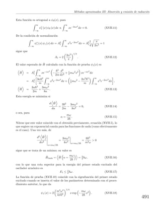 M´etodos aproximados III: Absorci´on y emisi´on de radiaci´on
Esta funci´on es ortogonal a ψ0(x), pues
∞
−∞
ψ∗
1 (x) ψ0 (x) dx ∝
∞
−∞
xe−2αx2
dx = 0. (XVII.11)
De la condici´on de normalizaci´on
∞
−∞
ψ∗
1 (x) ψ1 (x) dx = A2
1
∞
−∞
x2
e−2αx2
dx = A2
1
1
4
π
2α3
= 1
sigue que
A1 = 2
2α3
π
1/4
. (XVII.12)
El valor esperado de ˆH calculado con la funci´on de prueba ψ1(x) es
ˆH = A2
1
∞
−∞
xe−αx2
−
2
2m
d2
dx2
+ 1
2 mω2
x2
xe−αx2
dx
= A2
1
3α 2
m
∞
−∞
x2
e−2αx2
dx + 1
2 mω2
−
2α2 2
m
∞
−∞
x4
e−2αx2
dx ,
ˆH =
3α 2
2m
+
3mω2
8α
. (XVII.13)
Esta energ´ıa se minimiza si
d ˆH
dα
=
3 2
2m
−
3mω2
8α2
= 0, (XVII.14)
o sea, para
α =
mω
2
. (XVII.15)
N´otese que este valor coincide con el obtenido previamente, ecuaci´on (XVII.5), lo
que sugiere un exponencial com´un para las funciones de onda (como efectivamente
es el caso). Una vez m´as, de
d2 ˆH
dα2
α=mω/2
=
3mω2
4α3
α=mω/2
=
6 3
m2ω
> 0
sigue que se trata de un m´ınimo; su valor es
ˆH1m´ın = ˆH α =
mω
2
= 3
2 ω, (XVII.16)
con lo que una cota superior para la energ´ıa del primer estado excitado del
oscilador arm´onico es
E1 ≤ 3
2 ω. (XVII.17)
La funci´on de prueba (XVII.10) coincide con la eigenfunci´on del primer estado
excitado cuando se inserta el valor de los par´ametros determinado con el proce-
dimiento anterior, lo que da
ψ1 (x) = 2
m3ω3
4π 3
1/4
x exp −
mω
2
x2
. (XVII.18)
491
 