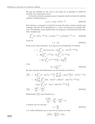 Problemas y ejercicios de mec´anica cu´antica
De aqu´ı que tambi´en en este caso la cota dada por la igualdad en (XVII.17)
coincida con el eigenvalor exacto.
La funci´on de prueba propuesta para el segundo estado excitado del oscilador
arm´onico unidimensional es
ψ2 (x) = A2 1 + bx2
e−αx2
. (XVII.19)
Esta funci´on es ortogonal a la funci´on de onda del primer estado excitado para
cualquier selecci´on de los par´ametros b y α, pues son funciones de paridad dife-
rente. Sin embargo, como tambi´en debe ser ortogonal a la funci´on del estado base,
debe cumplirse que
∞
−∞
1 + bx2
e−2αx2
dx =
√
π (2α)−1/2
+ 1
2
√
πb (2α)−3/2
= 0, (XVII.20)
lo que da
b = −4α. (XVII.21)
Como en los casos anteriores, A2 se ﬁja con la normalizaci´on. Se obtiene
1 =
∞
−∞
ψ∗
2(x)ψ2(x) dx = A2
2
∞
−∞
1 − 4αx2 2
e−2αx2
dx
= A2
2
∞
−∞
e−2αx2
dx − 8α
∞
−∞
x2
e−2αx2
dx
+ 16α2
∞
−∞
x4
e−2αx2
dx = A2
2
2π
α
,
o sea,
A2 =
α
2π
1/4
. (XVII.22)
El valor esperado del hamiltoniano con esta funci´on de prueba es
ˆH = A2
2
∞
−∞
1 − 4αx2
e−αx2
−
2
2m
d2
dx2
+ 1
2 mω2
x2
1 − 4αx2
e−αx2
dx
= A2
2
2
2m
∞
−∞
10α − 84α2
x2
+ 192α3
x4
− 64α4
x6
e−2αx2
dx+
+ 1
2 mω2
∞
−∞
x2
− 8αx4
+ 16α2
x6
e−2αx2
dx ,
ˆH =
5α 2
2m
+
5mω2
8α
. (XVII.23)
Minimizando ˆH como funci´on de α,
d ˆH
dα
=
5 2
2m
−
5mω2
8α2
= 0,
se obtiene una vez m´as que
α =
mω
2
(XVII.24)
y se veriﬁca f´acilmente que se trata de un m´ınimo, de valor
ˆH α =
mω
2
= 5
2 ω.
492
 