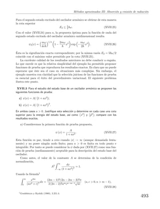 M´etodos aproximados III: Absorci´on y emisi´on de radiaci´on
Para el segundo estado excitado del oscilador arm´onico se obtiene de esta manera
la cota superior
E2 ≤ 5
2 ω. (XVII.25)
Con el valor (XVII.24) para α, la propuesta ´optima para la funci´on de onda del
segundo estado excitado del oscilador arm´onico unidimensional resulta
ψ2(x) =
mω
4π
1/4
1 −
2mω
x2
exp −
mω
2
x2
. (XVII.26)
´Esta es la eigenfunci´on exacta correspondiente; por la misma raz´on E2 = 5 ω/2
coincide con el m´aximo valor permitido por la cota (XVII.25).
La excelente calidad de los resultados anteriores no debe conducir a enga˜no.
Lo que sucede es que la relativa simplicidad del ejemplo ha permitido proponer
funciones de prueba que reproducen los resultados exactos. Es claro que no puede
esperarse que ´este sea el caso en situaciones m´as complejas. Sin embargo, el
ejemplo muestra con claridad que la selecci´on juiciosa de las funciones de prueba
es esencial para el ´exito del procedimiento variacional. El siguiente problema
ilustra este punto.
XVII.3 Para el estudio del estado base de un oscilador arm´onico se proponen las
siguientes funciones de prueba:
a) ψ(x) = A/ 1 + ax2 ;
b) ψ(x) = A/ 1 + ax2 2
.
En ambos casos a > 0. Justiﬁque esta selecci´on y determine en cada caso una cota
superior para la energ´ıa del estado base, as´ı como x2 y ˆp2 ; compare con los
resultados exactos.
a) Consideremos la primera funci´on de prueba propuesta,
ψ (x) =
A
1 + ax2
. (XVII.27)
Esta funci´on es par, tiende a cero cuando |x| → ∞ (aunque demasiado lenta-
mente) y no posee ning´un nodo ﬁnito; para a > 0 es ﬁnita en todo punto e
integrable. Por tanto se puede considerar la ψ dada por (XVII.27) como una fun-
ci´on de prueba (medianamente) aceptable para la descripci´on del estado base del
oscilador.
Como antes, el valor de la constante A se determina de la condici´on de
normalizaci´on,
A2
∞
−∞
dx
(1 + ax2)2 = 1.
Usando la f´ormula1
∞
0
x2m
(ax2 + c)n dx =
(2m − 1)!! (2n − 2m − 3)!!π
2 (2n − 2)!!amcn−m−1
√
ac
(a, c > 0, n > m − 1),
(XVII.28)
1
Gradshteyn y Ryzhik (1980), 3.251.4.
493
 