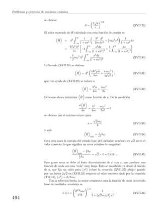 Problemas y ejercicios de mec´anica cu´antica
se obtiene
A =
2
√
a
π
1/2
. (XVII.29)
El valor esperado de ˆH calculado con esta funci´on de prueba es
ˆH = A2
∞
−∞
1
1 + ax2
−
2
2m
d2
dx2
+ 1
2 mω2
x2 1
1 + ax2
dx
=
2a2A2
m
−4
∞
−∞
x2dx
(1 + ax2)4 +
1
a
∞
−∞
dx
(1 + ax2)3
+
1
2
mω2
A2
∞
−∞
x2dx
(1 + ax2)2
. (XVII.30)
Utilizando (XVII.28) se obtiene
ˆH = A2 π 2√
a
8m
+
πmω2
4
√
a3
, (XVII.31)
que con ayuda de (XVII.29) se reduce a
ˆH =
2a
4m
+
mω2
2a
. (XVII.32)
Debemos ahora minimizar ˆH como funci´on de a. De la condici´on
d ˆH
da
=
2
4m
−
mω2
2a2
= 0
se obtiene que el m´ınimo ocurre para
a =
√
2mω
(XVII.33)
y vale
ˆH
m´ın
= 1√
2
ω. (XVII.34)
Esta cota para la energ´ıa del estado base del oscilador arm´onico es
√
2 veces el
valor correcto, lo que signiﬁca un error relativo de magnitud
ˆH
m´ın
− 1
2 ω
1
2 ω
=
√
2 − 1 = 0.414 . . . (XVII.35)
Este grave error se debe al lento decrecimiento de ψ con x, que produce una
funci´on de onda con una “cola” muy larga. Esto se maniﬁesta ya desde el c´alculo
de a, que ﬁja un valor para x2 (v´ease la ecuaci´on (XVII.37) abajo) grande
por un factor 2
√
2 en (XVII.33) respecto al valor correcto dado por la ecuaci´on
(T11.16), x2 = /2mω.
Con la selecci´on hecha, la mejor propuesta para la funci´on de onda del estado
base del oscilador arm´onico es
ψ (x) =
25/2mω
π2
1/4
1
1 +
√
2mω/ x2
. (XVII.36)
494
 