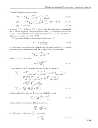 M´etodos aproximados III: Absorci´on y emisi´on de radiaci´on
Con esta funci´on de prueba resulta
x2
= A2
∞
−∞
x2dx
(1 + ax2)2
=
1
a
= √
2mω
, (XVII.37)
ˆp2
= − 2
A2
∞
−∞
1
1 + ax2
d2
dx2
1
1 + ax2
dx = 1√
2
m ω, (XVII.38)
ˆp2
= m2
ω2
x2
, (XVII.39)
en vez de x2 = /2mω y ˆp2 = m ω/2. Las dos dispersiones determinadas
con la funci´on de prueba fallan por el mismo factor
√
2 con respecto a los valores
exactos. A´un cuando la relaci´on entre ellas es la correcta, su producto resulta el
doble de lo correcto, x2 ˆp2 = 2/2.
b) La segunda funci´on de prueba propuesta (con a > 0)
ψ (x) =
A
(1 + ax2)2 (XVII.40)
es un poco mejor que la anterior, pues decrece m´as r´apido para |x| → ∞, y es de
esperarse que d´e mejores resultados. De la condici´on de normalizaci´on,
A2
∞
−∞
dx
(1 + ax2)4 = 1,
usando (XVII.28) se obtiene
A =
16
√
a
5π
1/2
. (XVII.41)
El valor esperado de ˆH calculado con esta funci´on de prueba es
ˆH = A2
∞
−∞
1
(1 + ax2)2 −
2
2m
d2
dx2
+ 1
2 mω2
x2 1
(1 + ax2)2 dx
=
2 2aA2
m
∞
−∞
dx
(1 + ax2)5 − 6a
∞
−∞
x2dx
(1 + ax2)6
+
mω2A2
2
∞
−∞
x2dx
(1 + ax2)4 ,
ˆH =
πA2
32
√
a
7 2
m
+
mω2
a2
. (XVII.42)
Sustituyendo aqu´ı el valor de A, expresi´on (XVII.41), queda
ˆH =
1
10
7 2a
m
+
mω2
a
. (XVII.43)
De la condici´on que minimiza ˆH respecto de a,
7 2
m
−
mω2
a2
= 0,
se obtiene que el m´ınimo de ˆH ocurre para
a =
mω
√
7
(XVII.44)
495
 