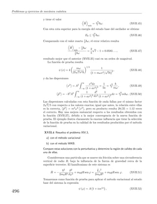 Problemas y ejercicios de mec´anica cu´antica
y tiene el valor
ˆH
m´ın
=
√
7
5 ω. (XVII.45)
Con esta cota superior para la energ´ıa del estado base del oscilador se obtiene
E0 ≤
√
7
5 ω. (XVII.46)
Comparando con el valor exacto 1
2 ω, el error relativo resulta
ˆH
m´ın
− 1
2 ω
1
2 ω
=
2
5
√
7 − 1 = 0.0583 . . . , (XVII.47)
resultado mejor que el anterior (XVII.35) casi en un orden de magnitud.
La funci´on de prueba resulta
ψ (x) = 4
mω
25
√
7π2
1/4
1
1 + mωx2/
√
7
2 , (XVII.48)
y da las dispersiones
x2
= A2
∞
−∞
x2dx
(1 + ax2)4 =
1
5a
=
√
7
5 mω
, (XVII.49)
ˆp2
= − 2
A2
∞
−∞
1
(1 + ax2)2
d2
dx2
1
(1 + ax2)2 dx =
√
7
5 m ω. (XVII.50)
Las dispersiones calculadas con esta funci´on de onda fallan por el mismo factor
2
√
7/5 con respecto a los valores exactos; igual que antes, la relaci´on entre ellas
es la correcta, ˆp2 = m2ω2 x2 , pero su producto resulta 28/25 = 1.12 veces
el correcto. Hay una mejora sustancial respecto a los resultados obtenidos con
la funci´on (XVII.27), debido a la mejor convergencia de la nueva funci´on de
prueba. El ejemplo ilustra claramente la enorme inﬂuencia que tiene la selecci´on
de la funci´on de prueba en la calidad de los resultados producidos por el m´etodo
variacional.
XVII.4 Resuelva el problema XIV.3,
a) con el m´etodo variacional
b) con el m´etodo WKB.
Compare estas soluciones con la perturbativa y determine la regi´on de v