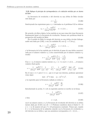 Problemas y ejercicios de mec´anica cu´antica
I.19 Aplique el principio de correspondencia a la radiaci´on emitida por un ´atomo
de Bohr.
La frecuencia de revoluci´on ν del electr´on en una ´orbita de Bohr circular
est´a dada por
ν =
v
2πr
. (I.120)
Sustituyendo las expresiones para v y r derivadas en el problema I.12 se obtiene
νn =
1
(4πε0)2
mZ2e4
2πn3 3
, n = 1, 2, 3, . . . (I.121)
De acuerdo a la f´ısica cl´asica, la luz emitida en un caso como ´este tiene frecuencia
fundamental igual a la frecuencia de revoluci´on. Veamos este problema desde la
perspectiva del modelo de Bohr.
En el modelo de Bohr la energ´ıa del electr´on en una ´orbita circular hidroge-
noide est´a dada por (I.92), o sea (en unidades SI, con e2
0 → e2/4πε0),
En = −
1
(4πε0)2
mZ2e4
2 2n2
, n = 1, 2, 3, . . . , (I.122)
y la frecuencia de la luz emitida por el electr´on al pasar de una ´orbita caracteri-
zada por el n´umero cu´antico ni a otra caracterizada por el n´umero cu´antico nf
resulta
ν =
1
(4πε0)2
mZ2e4
4π 3
1
n2
f
−
1
n2
i
. (I.123)
Con n = ni el n´umero cu´antico inicial y nf = n−k, con k = 1, 2, 3, . . ., el n´umero
cu´antico ﬁnal queda
ν =
1
(4πε0)2
mZ2e4
4π 3
1
(n − k)2 −
1
n2
=
1
(4πε0)2
mZ2e4
4π 3
·
2nk − k2
n2 (n − k)2 . (I.124)
En el caso n 1 pero k n , que es el que nos interesa, podemos aproximar
como sigue:
2nk − k2 ∼= 2nk, (n − k)2 ∼= n2
, (I.125)
y la expresi´on para la frecuencia radiada se reduce a
ν =
1
(4πε0)2
mZ2e4
4π 3
·
2k
n3
. (I.126)
Introduciendo la acci´on J ≡ n , la expresi´on anterior se escribe en la forma
ν =
1
(4πε0)2
mZ2e4
2πJ3
k, (I.127)
o bien
ν = νJ k, (I.128)
con k un n´umero entero y νJ la frecuencia de revoluci´on del electr´on en su ´orbita
inicial, dada por (I.121) con n = J. Podemos considerar ahora el l´ımite → 0
y n → ∞ de manera tal que J ≡ n permanezca constante. Vemos que, cuando
k = 1, la frecuencia de la radiaci´on coincide con la frecuencia de revoluci´on νJ
del electr´on en su ´orbita y que sus arm´onicos corresponden a k = 2, 3, 4, . . .
20
 