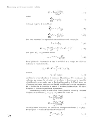 Problemas y ejercicios de mec´anica cu´antica
E2 =
∞
n=0 E2
0n2xn
∞
n=0 xn
. (I.134)
Como
∞
n=0
xn
=
1
1 − x
, (I.135)
derivando respecto de x se obtiene
∞
n=0
nxn
=
x
(1 − x)2
, (I.136)
∞
n=0
n2
xn
=
x(1 + x)
(1 − x)3
. (I.137)
Con estos resultados las expresiones anteriores se escriben como sigue:
E = E0
x
1 − x
, (I.138)
E2 = E2
0
x(1 + x)
(1 − x)2
=
1 + x
x
E
2
= E
2
+
1
x
E
2
. (I.139)
Con ayuda de (I.138) podemos escribir
x = e−E0/kBT
=
E
E0 + E
. (I.140)
Sustituyendo este resultado en (I.139), la dispersi´on de la energ´ıa del campo de
radiaci´on en equilibrio resulta
σ2
E = E2 − E
2
=
E
2
x
= E E0 + E ,
es decir,
σ2
E = E
2
+ E0E, (I.141)
que tiene la forma indicada en el enunciado del problema. Debe observarse, sin
embargo, que aunque la estructura del resultado es la correcta, la expresi´on
obtenida debe ser revisada, pues la distribuci´on completa de Planck posee un
t´ermino de energ´ıa de punto cero que ha sido omitido en el presente tratamiento.
En el an´alisis que de este tema se hace en el problema ilustrativo 21.1 del texto,
se incluye el t´ermino de punto cero aqu´ı omitido.
Cuando se supone que el intercambio de energ´ıa entre materia y campo es
continuo, las expresiones (I.133) y (I.134) deben sustituirse por
E =
∞
0 Ee−βEdE
∞
0 e−βEdE
, (I.142)
E2 =
∞
0 E2e−βEdE
∞
0 e−βEdE
, (I.143)
en donde hemos introducido por comodidad la temperatura inversa β = 1/kBT.
Las integrales se realizan f´acilmente observando que
∞
0
e−βE
dE =
1
β
, (I.144)
22
 