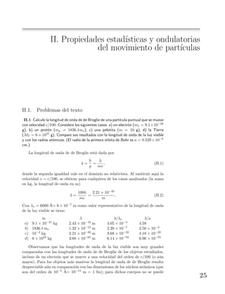 II. Propiedades estad´ısticas y ondulatorias
del movimiento de part´ıculas
II.1. Problemas del texto
II.1 Calcule la longitud de onda de de Broglie de una part´ıcula puntual que se mueve
con velocidad c/100. Considere los siguientes casos: a) un electr´on (me = 9.1×10−28
g); b) un prot´on (mp = 1836.1me); c) una pelotita (m = 10 g); d) la Tierra
(MT = 6 × 1027 g). Compare sus resultados con la longitud de onda de la luz visible
y con los radios at´omicos. (El radio de la primera ´orbita de Bohr es a = 0.529×10−8
cm.)
La longitud de onda de de Broglie est´a dada por
λ =
h
p
=
h
mv
, (II.1)
donde la segunda igualdad vale en el dominio no relativista. Al sustituir aqu´ı la
velocidad v = c/100, se obtiene para cualquiera de los casos analizados (la masa
en kg, la longitud de onda en m):
λ =
100h
mc
=
2.21 × 10−40
m
. (II.2)
Con λv = 6000 ˚A= 6 × 10−7 m como valor representativo de la longitud de onda
de la luz visible se tiene:
m λ λ/λv λ/a
a) 9.1 × 10−31 kg 2.43 × 10−10 m 4.05 × 10−4 4.59
b) 1836.1 me 1.32 × 10−13 m 2.20 × 10−7 2.50 × 10−3
c) 10−2 kg 2.21 × 10−38 m 3.68 × 10−32 4.18 × 10−28
d) 6 × 1024 kg 3.68 × 10−65 m 6.14 × 10−59 6.96 × 10−55
Observamos que las longitudes de onda de la luz visible son muy grandes
comparadas con las longitudes de onda de de Broglie de los objetos estudiados,
incluso de un electr´on que se mueve a una velocidad del orden de c/100 (o a´un
mayor). Para los objetos m´as masivos la longitud de onda de de Broglie resulta
despreciable a´un en comparaci´on con las dimensiones de los n´ucleos at´omicos (que
son del orden de 10−5 ˚A= 10−15 m = 1 fm); para dichos cuerpos no se puede
25
 