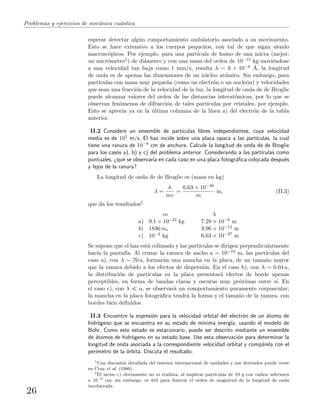 Problemas y ejercicios de mec´anica cu´antica
esperar detectar alg´un comportamiento ondulatorio asociado a su movimiento.
Esto se hace extensivo a los cuerpos peque˜nos, con tal de que sigan siendo
macrosc´opicos. Por ejemplo, para una part´ıcula de humo de una micra (mejor:
un micr´ometro1) de di´ametro y con una masa del orden de 10−15 kg movi´endose
a una velocidad tan baja como 1 mm/s, resulta λ ∼ 6 × 10−6 ˚A, la longitud
de onda es de apenas las dimensiones de un n´ucleo at´omico. Sin embargo, para
part´ıculas con masa muy peque˜na (como un electr´on o un nucle´on) y velocidades
que sean una fracci´on de la velocidad de la luz, la longitud de onda de de Broglie
puede alcanzar valores del orden de las distancias interat´omicas, por lo que se
observan fen´omenos de difracci´on de tales part´ıculas por cristales, por ejemplo.
Esto se aprecia ya en la ´ultima columna de la l´ınea a) del electr´on de la tabla
anterior.
II.2 Considere un ensemble de part´ıculas libres independientes, cuya velocidad
media es de 105 m/s. El haz incide sobre una placa opaca a las part´ıculas, la cual
tiene una ranura de 10−8 cm de anchura. Calcule la longitud de onda de de Broglie
para los casos a), b) y c) del problema anterior. Considerando a las part´ıculas como
puntuales, ¿qu´e se observar´ıa en cada caso en una placa fotogr´aﬁca colocada despu´es
y lejos de la ranura?
La longitud de onda de de Broglie es (masa en kg)
λ =
h
mv
=
6.63 × 10−39
m
m, (II.3)
que da los resultados2
m λ
a) 9.1 × 10−31 kg 7.28 × 10−9 m
b) 1836 me 3.96 × 10−12 m
c) 10−2 kg 6.63 × 10−37 m
Se supone que el haz est´a colimado y las part´ıculas se dirigen perpendicularmente
hacia la pantalla. Al cruzar la ranura de ancho a = 10−10 m, las part´ıculas del
caso a), con λ ∼ 70 a, formar´an una mancha en la placa, de un tama˜no mayor
que la ranura debido a los efectos de dispersi´on. En el caso b), con λ ∼ 0.04 a,
la distribuci´on de part´ıculas en la placa presentar´a efectos de borde apenas
perceptibles, en forma de bandas claras y oscuras muy pr´oximas entre s´ı. En
el caso c), con λ a, se observar´a un comportamiento puramente corpuscular;
la mancha en la placa fotogr´aﬁca tendr´a la forma y el tama˜no de la ranura, con
bordes bien deﬁnidos.
II.3 Encuentre la expresi´on para la velocidad orbital del electr´on de un ´atomo de
hidr´ogeno que se encuentra en su estado de m´ınima energ´ıa, usando el modelo de
Bohr. Como este estado es estacionario, puede ser descrito mediante un ensemble
de ´atomos de hidr´ogeno en su estado base. Use esta observaci´on para determinar la
longitud de onda asociada a la correspondiente velocidad orbital y comp´arela con el
per´ımetro de la ´orbita. Discuta el resultado.
1
Una discusi´on detallada del sistema internacional de unidades y sus derivados puede verse
en Cruz et al. (1986).
2
El inciso c) obviamente no es realista, al implicar part´ıculas de 10 g con radios inferiores
a 10−8
cm; sin embargo, es ´util para ilustrar el orden de magnitud de la longitud de onda
involucrada.
26
 
