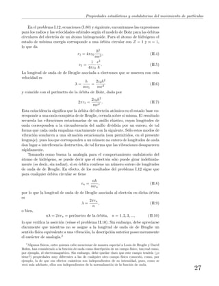 Propiedades estad´ısticas y ondulatorias del movimiento de part´ıculas
En el problema I.12, ecuaciones (I.80) y siguiente, encontramos las expresiones
para los radios y las velocidades orbitales seg´un el modelo de Bohr para las ´orbitas
circulares del electr´on de un ´atomo hidrogenoide. Para el ´atomo de hidr´ogeno el
estado de m´ınima energ´ıa corresponde a una ´orbita circular con Z = 1 y n = 1,
lo que da
r1 = 4πε0
2
me2
, (II.4)
v1 =
1
4πε0
e2
. (II.5)
La longitud de onda de de Broglie asociada a electrones que se mueven con esta
velocidad es
λ =
h
mv1
=
2ε0h2
me2
(II.6)
y coincide con el per´ımetro de la ´orbita de Bohr, dado por
2πr1 =
2ε0h2
me2
. (II.7)
Esta coincidencia signiﬁca que la ´orbita del electr´on at´omico en el estado base co-
rresponde a una onda completa de de Broglie, cerrada sobre s´ı misma. El resultado
recuerda las vibraciones estacionarias de un anillo el´astico, cuyas longitudes de
onda corresponden a la circunferencia del anillo dividida por un entero, de tal
forma que cada onda empalma exactamente con la siguiente. S´olo estos modos de
vibraci´on conducen a una situaci´on estacionaria (son permitidos, en el presente
lenguaje), pues los que corresponden a un n´umero no entero de longitudes de onda
dan lugar a interferencia destructiva, de tal forma que las vibraciones desaparecen
r´apidamente.
Tomando como buena la analog´ıa para el comportamiento ondulatorio del
´atomo de hidr´ogeno, se puede decir que el electr´on s´olo puede girar indeﬁnida-
mente (es decir, sin radiar), si su ´orbita contiene un n´umero entero de longitudes
de onda de de Broglie. En efecto, de los resultados del problema I.12 sigue que
para cualquier ´orbita circular se tiene
vn =
n
mrn
, (II.8)
por lo que la longitud de onda de de Broglie asociada al electr´on en dicha ´orbita
es
λ =
2πrn
n
, (II.9)
o bien,
nλ = 2πrn = per´ımetro de la ´orbita, n = 1, 2, 3, ..., (II.10)
lo que veriﬁca la aserci´on (v´ease el problema II.10). Sin embargo, debe apreciarse
claramente que mientras no se asigne a la longitud de onda de de Broglie un
sentido f´ısico equivalente a una vibraci´on, la descripci´on anterior posee meramente
el car´acter de analog´ıa.3
3
Algunos f´ısicos, entre quienes cabe mencionar de manera especial a Louis de Broglie y David
Bohm, han considerado a la funci´on de onda como descripci´on de un campo f´ısico, tan real como,
por ejemplo, el electromagn´etico. Sin embargo, debe quedar claro que este campo tendr´ıa (¿o
tiene?) propiedades muy diferentes a las de cualquier otro campo f´ısico conocido, como, por
ejemplo, la de que sus efectos cu´anticos son independientes de su intensidad, pues, como se
ver´a m´as adelante, ellos son independientes de la normalizaci´on de la funci´on de onda.
27
 