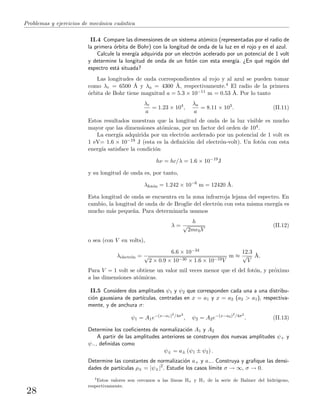 Problemas y ejercicios de mec´anica cu´antica
II.4 Compare las dimensiones de un sistema at´omico (representadas por el radio de
la primera ´orbita de Bohr) con la longitud de onda de la luz en el rojo y en el azul.
Calcule la energ´ıa adquirida por un electr´on acelerado por un potencial de 1 volt
y determine la longitud de onda de un fot´on con esta energ´ıa. ¿En qu´e regi´on del
espectro est´a situada?
Las longitudes de onda correspondientes al rojo y al azul se pueden tomar
como λr = 6500 ˚A y λa = 4300 ˚A, respectivamente.4 El radio de la primera
´orbita de Bohr tiene magnitud a = 5.3 × 10−11 m = 0.53 ˚A. Por lo tanto
λr
a
= 1.23 × 104
,
λa
a
= 8.11 × 103
. (II.11)
Estos resultados muestran que la longitud de onda de la luz visible es mucho
mayor que las dimensiones at´omicas, por un factor del orden de 104.
La energ´ıa adquirida por un electr´on acelerado por un potencial de 1 volt es
1 eV= 1.6 × 10−19 J (esta es la deﬁnici´on del electr´on-volt). Un fot´on con esta
energ´ıa satisface la condici´on
hν = hc/λ = 1.6 × 10−19
J
y su longitud de onda es, por tanto,
λfot´on = 1.242 × 10−6
m = 12420 ˚A.
Esta longitud de onda se encuentra en la zona infrarroja lejana del espectro. En
cambio, la longitud de onda de de Broglie del electr´on con esta misma energ´ıa es
mucho m´as peque˜na. Para determinarla usamos
λ =
h
√
2me0V
(II.12)
o sea (con V en volts),
λelectr´on =
6.6 × 10−34
√
2 × 0.9 × 10−30 × 1.6 × 10−19V
m ≈
12.3
√
V
˚A.
Para V = 1 volt se obtiene un valor mil veces menor que el del fot´on, y pr´oximo
a las dimensiones at´omicas.
II.5 Considere dos amplitudes ψ1 y ψ2 que corresponden cada una a una distribu-
ci´on gaussiana de part´ıculas, centradas en x = a1 y x = a2 (a2 > a1), respectiva-
mente, y de anchura σ:
ψ1 = A1e−(x−a1)2
/4σ2
, ψ2 = A2e−(x−a2)2
/4σ2
. (II.13)
Determine los coeﬁcientes de normalizaci´on A1 y A2
A partir de las amplitudes anteriores se construyen dos nuevas amplitudes ψ+ y
ψ−, deﬁnidas como
ψ± = a± (ψ1 ± ψ2) .
Determine las constantes de normalizaci´on a+ y a−. Construya y graﬁque las densi-
dades de part´ıculas ρ± = |ψ±|2
. Estudie los casos l´ımite σ → ∞, σ → 0.
4
Estos valores son cercanos a las l´ıneas Hα y Hγ de la serie de Balmer del hidr´ogeno,
respectivamente.
28
 