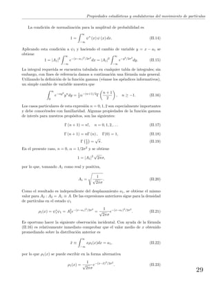 Propiedades estad´ısticas y ondulatorias del movimiento de part´ıculas
La condici´on de normalizaci´on para la amplitud de probabilidad es
1 =
∞
−∞
ψ∗
(x) ψ (x) dx. (II.14)
Aplicando esta condici´on a ψ1 y haciendo el cambio de variable y = x − a1 se
obtiene
1 = |A1|2
∞
−∞
e−(x−a1)2
/2σ2
dx = |A1|2
∞
−∞
e−y2/2σ2
dy. (II.15)
La integral requerida se encuentra tabulada en cualquier tabla de integrales; sin
embargo, con ﬁnes de referencia damos a continuaci´on una f´ormula m´as general.
Utilizando la deﬁnici´on de la funci´on gamma (v´eanse los ap´endices informativos),
un simple cambio de variable muestra que
∞
0
e−αy2
yn
dy = 1
2 α−(n+1)/2
Γ
n + 1
2
, n ≥ −1. (II.16)
Los casos particulares de esta expresi´on n = 0, 1, 2 son especialmente importantes
y debe conoc´erseles con familiaridad. Algunas propiedades de la funci´on gamma
de inter´es para nuestros prop´ositos, son las siguientes:
Γ (n + 1) = n!, n = 0, 1, 2, . . . (II.17)
Γ (n + 1) = nΓ (n) , Γ(0) = 1, (II.18)
Γ 1
2 =
√
π. (II.19)
En el presente caso, n = 0, α = 1/2σ2 y se obtiene
1 = |A1|2
√
2πσ,
por lo que, tomando A1 como real y positiva,
A1 =
1
√
2πσ
. (II.20)
Como el resultado es independiente del desplazamiento a1, se obtiene el mismo
valor para A2 : A2 = A1 ≡ A. De las expresiones anteriores sigue para la densidad
de part´ıculas en el estado ψ1
ρ1(x) = ψ∗
1ψ1 = A2
1e−(x−a1)2
/2σ2
=
1
√
2πσ
e−(x−a1)2
/2σ2
. (II.21)
Es oportuno hacer la siguiente observaci´on incidental. Con ayuda de la f´ormula
(II.16) es relativamente inmediato comprobar que el valor medio de x obtenido
promediando sobre la distribuci´on anterior es
¯x ≡
∞
−∞
xρ1(x)dx = a1, (II.22)
por lo que ρ1(x) se puede escribir en la forma alternativa
ρ1(x) =
1
√
2πσ
e−(x−¯x)2
/2σ2
. (II.23)
29
 