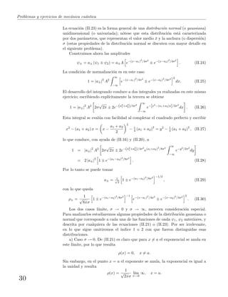 Problemas y ejercicios de mec´anica cu´antica
La ecuaci´on (II.23) es la forma general de una distribuci´on normal (o gaussiana)
unidimensional (o univariada); n´otese que esta distribuci´on est´a caracterizada
por dos par´ametros, que representan el valor medio ¯x y la anchura (o dispersi´on)
σ (estas propiedades de la distribuci´on normal se discuten con mayor detalle en
el siguiente problema).
Construimos ahora las amplitudes
ψ± = a± (ψ1 ± ψ2) = a±A e−(x−a1)2
/4σ2
± e−(x−a2)2
/4σ2
. (II.24)
La condici´on de normalizaci´on es en este caso
1 = |a±|2
A2
∞
−∞
e−(x−a1)2
/4σ2
± e−(x−a2)2
/4σ2 2
dx. (II.25)
El desarrollo del integrando conduce a dos integrales ya realizadas en este mismo
ejercicio; escribiendo expl´ıcitamente la tercera se obtiene
1 = |a±|2
A2
2σ
√
2π ± 2e−(a2
1+a2
2)/4σ2
∞
−∞
e−[x2−(a1+a2)x]/2σ2
dx . (II.26)
Esta integral se eval´ua con facilidad al completar el cuadrado perfecto y escribir
x2
− (a1 + a2) x = x −
a1 + a2
2
2
− 1
4 (a1 + a2)2
= y2
− 1
4 (a1 + a2)2
, (II.27)
lo que conduce, con ayuda de (II.16) y (II.20), a
1 = |a±|2
A2
2σ
√
2π ± 2e−(a2
1+a2
2)/4σ2
e(a1+a2)2
/8σ2
∞
−∞
e−y2/2σ2
dy
= 2 |a±|2
1 ± e−(a1−a2)2
/8σ2
. (II.28)
Por lo tanto se puede tomar
a± = 1√
2
1 ± e−(a1−a2)2
/8σ2 −1/2
, (II.29)
con lo que queda
ρ± =
1
√
8πσ
1 ± e−(a1−a2)2
/8σ2 −1
e−(x−a1)2
/4σ2
± e−(x−a2)2
/4σ2 2
. (II.30)
Los dos casos l´ımite, σ → 0 y σ → ∞, merecen consideraci´on especial.
Para analizarlos estudiaremos algunas propiedades de la distribuci´on gaussiana o
normal que corresponde a cada una de las funciones de onda ψ1, ψ2 anteriores, y
descrita por cualquiera de las ecuaciones (II.21) o (II.23). Por ser irrelevante,
en lo que sigue omitiremos el ´ındice 1 o 2 con que fueron distinguidas esas
distribuciones.
a) Caso σ → 0. De (II.21) es claro que para x = a el exponencial se anula en
este l´ımite, por lo que resulta
ρ(x) = 0, x = a.
Sin embargo, en el punto x = a el exponente se anula, la exponencial es igual a
la unidad y resulta
ρ(x) =
1
√
2πσ
l´ım
σ→0
∞, x = a.
30
 