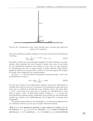 Propiedades estad´ısticas y ondulatorias del movimiento de part´ıculas
=64
=16
=4
=1
Figura II.1 Comparaci´on entre varias distribuciones normales para diferentes
valores de la variancia.
Estos dos resultados se pueden combinar en uno solo, con ayuda de la distribuci´on
δ de Dirac:
l´ım
σ→0
1
√
2πσ
e−(x−a)2/2σ2
= δ(x − a). (II.31)
Es posible veriﬁcar que las propiedades integrales de ambos miembros son equi-
valentes. Este resultado dice que la funci´on δ puede verse como el caso l´ımite
de una distribuci´on gaussiana cuya anchura se hace cada vez m´as peque˜na;
la normalizaci´on hace que al mismo tiempo la altura aumente, hasta hacerse
ﬁnalmente inﬁnita en un punto ´unico y nula en el resto del espacio. En la ﬁgura
II.1 puede verse claramente este comportamiento.
b) Caso σ → ∞. En este l´ımite el exponente se anula para toda x, por lo que
la distribuci´on se reduce a
ρ(x) = l´ım
σ→∞
1
√
2πσ
= const. (II.32)
Se trata por lo tanto de una distribuci´on uniforme. Como esta distribuci´on se
extiende sobre toda la recta real, la constante de normalizaci´on resulta nula; pero
basta que se considere la distribuci´on como uniforme dentro del tramo ﬁnito
(−L, L) y nula fuera de ´el, para que la constante de normalizaci´on se torne
ﬁnita (e igual a 1/2L). Al ﬁnal puede pasarse al l´ımite L → ∞. Vemos que
una distribuci´on uniforme puede considerarse como el l´ımite de una distribuci´on
normal cuya anchura crece indeﬁnidamente. En la ﬁgura II.1 se ilustran estas
propiedades.
El comportamiento l´ımite de las densidades ρ± se determina simplemente de
los resultados anteriores, por lo que no requiere discusi´on especial.
II.6 Si ρ (x) es la densidad de part´ıculas, el valor medio de la variable A (x) es,
por deﬁnici´on, ¯A =
∞
−∞ A (x) ρ (x) dx. Encuentre ¯x y x2 cuando la densidad de
part´ıculas es ρ1 = |ψ1|2
y cuando es ρ+ = |ψ+|2
, en donde ψ1 y ψ+ son las amplitudes
31
 