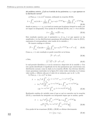Problemas y ejercicios de mec´anica cu´antica
del problema anterior. ¿Cu´al es el sentido de los par´ametros a y σ que aparecen en
la distribuci´on normal?
a) Para ρ1 = |ψ1 (x)|2
tenemos, utilizando la ecuaci´on (II.23),
x =
∞
−∞
xρ (x) dx =
1
√
2πσ
∞
−∞
(y + a1)e−y2/2σ2
dy =
a1
√
2πσ
∞
−∞
e−y2/2σ2
dy,
(II.33)
donde se puso y = x−a1 y se tom´o en cuenta que la primera integral se anula, por
ser impar su integrando). Con ayuda de la f´ormula (II.16), con n = 0 se obtiene
x =
a1
√
2πσ
· σ
√
2π = a1. (II.34)
Este resultado muestra que el par´ametro a1 (´o a2, ´o a) que aparece en las
amplitudes y en las distribuciones gaussianas del problema II.5, como la (II.21),
representa el correspondiente valor medio de la variable x.
De manera an´aloga se obtiene
x2 =
∞
−∞
x2
ρ(x)dx =
1
√
2πσ
∞
−∞
(y + a1)2
e−y2/2σ2
dx = σ2
+ a2
1. (II.35)
Como a1 = x, este resultado se puede reescribir en la forma
x2 − x2
= σ2
, (II.36)
o bien,
(x − x)2
= x2 − x2
= σ2
, (II.37)
lo cual permite identiﬁcar a σ con la variancia o dispersi´on de la variable x. Con
esto queda identiﬁcado el signiﬁcado de los dos par´ametros que caracterizan una
distribuci´on normal, como la dada en la ecuaci´on (II.23). Las diversas distribu-
ciones gaussianas mostradas en la ﬁgura II.1 est´an todas centradas en el mismo
valor medio, y diﬁeren s´olo por el valor de su variancia, que va de 1 a 64.
b) Para ρ+ = |ψ+ (x)|2
se tiene
x = |a+|2
A2
∞
−∞
x e−(x−a1)2
/4σ2
+ e−(x−a2)2
/4σ2 2
dx
= |a+|2
A2
∞
−∞
xe−(x−a1)2
/2σ2
dx +
∞
−∞
xe−(x−a2)2
/2σ2
dx
+2e−(a1−a2)2/8σ2
∞
−∞
xe−[x−(a1+a2)/2]2
/2σ2
dx . (II.38)
Realizando cambios de variable como el que se us´o en conexi´on con la ecuaci´on
(II.15) y cancelando las integrales con integrando impar que se anulan, queda
x = |a+|2
A2
a1
∞
−∞
e−y2/2σ2
dy + a2
∞
−∞
e−y2/2σ2
dy
+2
a1 + a2
2
e−(a1−a2)2/8σ2
∞
−∞
e−y2/2σ2
dy . (II.39)
Con ayuda de las ecuaciones (II.20) y (II.28) se obtiene directamente
x = 1
2 (a1 + a2) , (II.40)
32
 