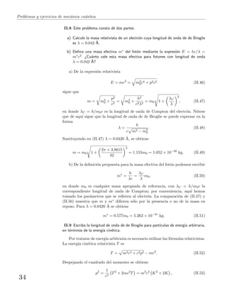 Problemas y ejercicios de mec´anica cu´antica
II.8 Este problema consta de dos partes:
a) Calcule la masa relativista de un electr´on cuya longitud de onda de de Broglie
es λ = 0.042 ˚A.
b) Deﬁna una masa efectiva m∗ del fot´on mediante la expresi´on E = hc/λ =
m∗c2. ¿Cu´anto vale esta masa efectiva para fotones con longitud de onda
λ = 0.042 ˚A?
a) De la expresi´on relativista
E = mc2
= m2
0c4 + p2c2 (II.46)
sigue que
m = m2
0 +
p2
c2
= m2
0 +
h2
c2λ2
= m0 1 +
λC
λ
2
, (II.47)
en donde λC = h/m0c es la longitud de onda de Compton del electr´on. N´otese
que de aqu´ı sigue que la longitud de onda de de Broglie se puede expresar en la
forma
λ =
h
c m2 − m2
0
. (II.48)
Sustituyendo en (II.47) λ = 0.0420 ˚A, se obtiene
m = m0 1 +
2π × 3.8615
42
2
= 1.155m0 = 1.052 × 10−30
kg. (II.49)
b) De la deﬁnici´on propuesta para la masa efectiva del fot´on podemos escribir
m∗
=
h
λc
=
λC
λ
m0, (II.50)
en donde m0 es cualquier masa apropiada de referencia, con λC = h/m0c la
correspondiente longitud de onda de Compton; por conveniencia, aqu´ı hemos
tomado los par´ametros que se reﬁeren al electr´on. La comparaci´on de (II.47) y
(II.50) muestra que m y m∗ diﬁeren s´olo por la presencia o no de la masa en
reposo. Para λ = 0.0420 ˚A se obtiene
m∗
= 0.577m0 = 5.262 × 10−31
kg. (II.51)
II.9 Escriba la longitud de onda de de Broglie para part´ıculas de energ´ıa arbitraria,
en t´erminos de la energ´ıa cin´etica.
Por tratarse de energ´ıa arbitraria es necesario utilizar las f´ormulas relativistas.
La energ´ıa cin´etica relativista T es
T = m2c4 + c2p2 − mc2
. (II.52)
Despejando el cuadrado del momento se obtiene
p2
=
1
c2
T2
+ 2mc2
T = m2
c2
K2
+ 2K , (II.53)
34
 