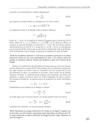Propiedades estad´ısticas y ondulatorias del movimiento de part´ıculas
en donde se ha introducido la variable adimensional
K =
T
mc2
(II.54)
que expresa la energ´ıa cin´etica en unidades de mc2. Por lo tanto,
p = |p| = mc K(K + 2). (II.55)
La longitud de onda de de Broglie resulta entonces dada por
λ =
λC
K(K + 2)
, (II.56)
donde λC = h/mc es la longitud de onda de Compton para la part´ıcula. En el
l´ımite cl´asico K 1 y se obtiene λ = λC/
√
2K; con K dada por (II.54) se
recupera la conocida f´ormula no relativista λ = h/mv. En el extremo opuesto
(ultrarrelativista) se tiene K 1, lo que da λ = λC/K = hc/E, en coincidencia
con la ecuaci´on (II.45). N´otese que en este l´ımite la longitud de onda de de Broglie
var´ıa inversamente con la energ´ıa, al igual que la longitud de onda del fot´on.
II.10 En el problema ilustrativo 1.1 del texto se consideran part´ıculas en un estado
estacionario dentro de una caja unidimensional de lado a; los choques contra las
paredes se consideran el´asticos. Estudie este problema a partir de la relaci´on de de
Broglie.
Debido a la condici´on de estacionaridad es de esperarse que exista una relaci´on
como la dada por la ecuaci´on (II.10). Sin embargo, hay una diferencia importante
que debe tomarse en cuenta: como en el presente caso los extremos de la caja
son diferentes (es decir, no coinciden en un punto, como sucede con las ´orbitas
at´omicas cerradas), la condici´on puede relajarse para demandar que dentro del
per´ımetro a quepa un n´umero entero de medias longitudes de onda (y dentro
del per´ımetro cerrado 2a, un n´umero entero de longitudes de onda). Escribimos
entonces
a = 1
2 λn, n = 1, 2, 3, . . . (II.57)
Combinando con la relaci´on de de Broglie se obtiene
λ =
2π
p
=
2a
n
, (II.58)
de donde sigue que el momento lineal y la energ´ıa pueden tomar los valores
pn =
π
a
n, En =
π2 2
2ma2
n2
, (II.59)
resultados que coinciden con los previamente hallados.
II.11 Electrones con energ´ıa cin´etica de 6 eV inciden en un ´angulo θ respecto a la
normal sobre una red cristalina cuyos planos est´an espaciados una distancia de 5 ˚A;
en estas condiciones se observa difracci´on de Bragg de primer orden. Determine el
valor del ´angulo θ.
35
 