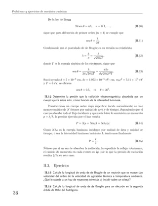 Problemas y ejercicios de mec´anica cu´antica
De la ley de Bragg
2d sen θ = nλ, n = 0, 1, . . . , (II.60)
sigue que para difracci´on de primer orden (n = 1) se cumple que
sen θ =
λ
2d
. (II.61)
Combinando con el postulado de de Broglie en su versi´on no relativista
λ =
h
p
=
h
√
2m0T
, (II.62)
donde T es la energ´ıa cin´etica de los electrones, sigue que
sen θ =
h
2d
√
2m0T
=
π c
d
√
2m0c2T
. (II.63)
Sustituyendo d = 5 × 10−8 cm, c = 1.973 × 10−5 eV· cm, m0c2 = 5.11 × 105 eV
y T = 6 eV, se obtiene
sen θ = 0.5, ⇒ θ = 300
.
II.12 Determine la presi´on que la radiaci´on electromagn´etica absorbida por un
cuerpo ejerce sobre ´este, como funci´on de la intensidad luminosa.
Consideremos un cuerpo sobre cuya superﬁcie incide normalmente un haz
monocrom´atico de N fotones por unidad de ´area y de tiempo. Suponiendo que el
cuerpo absorbe todo el ﬂujo incidente y que cada fot´on le suministra un momento
p = h/λ, la presi´on ejercida por el haz resulta
P = Np = Nh/λ = N ω/c. (II.64)
Como N ω es la energ´ıa luminosa incidente por unidad de ´area y unidad de
tiempo, o sea la intensidad luminosa incidente I, tendremos ﬁnalmente
P =
I
c
. (II.65)
N´otese que si en vez de absorber la radiaci´on, la superﬁcie la reﬂeja totalmente,
el cambio de momento en cada evento es 2p, por lo que la presi´on de radiaci´on
resulta 2I/c en este caso.
II.3. Ejercicios
II.13 Calcule la longitud de onda de de Broglie de un neutr´on que se mueve con
velocidad del orden de la velocidad de agitaci´on t´ermica a temperatura ambiente.
¿Qu´e le sucede a un haz de neutrones t´ermicos al incidir sobre un cristal?
II.14 Calcule la longitud de onda de de Broglie para un electr´on en la segunda
´orbita de Bohr del hidr´ogeno.
36
 