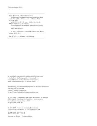 Primera edición, 2003
Se prohíbe la reproducción total o parcial de esta obra
—incluido el diseño tipográﬁco y de portada—,
sea cual fuere el medio, electrónico o mecánico,
sin el consentimiento por escrito del editor
Agradecemos sus comentarios y sugerencias al correo electrónico
laciencia@fce.com.mx
Conozca nuestro catálogo en
http://www.fondodeculturaeconomica.com
D. R. © 2003, Universidad Nacional Autónoma de México
Ediﬁcio de la Coordinación Cientíﬁca, circuito exterior
Ciudad Universitaria, México, D.F.
http://www.unam.mx
D. R. © 2003, Fondo de Cultura Económica
Carretera Picacho-Ajusco, 227; 14200 México, D. F.
ISBN 968-16-7035-3
Impreso en México • Printed in Mexico
Peña, Luis de la, y Mirna Villavicencio
Problemas y ejercicios de mecánica cuántica / Luis
de la Peña y Mirna Villavicencio — México : FCE,
UNAM, 2003
xxxii, 815 p. ; 28 21 cm — (Colec. Sección de
Obras de Ciencia y Tecnología)
Texto para nivel licenciatura, maestría y doctorado
ISBN 968-16-7035-3
1. Física — Mecánica cuántica I. Villavicencio, Mirna
coaut. II. Ser III. t
LC QC 174.12 P46 Dewey 530.12 P562p
 