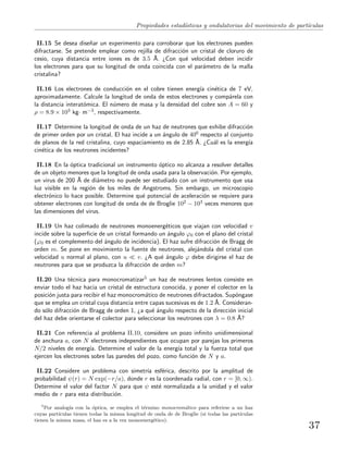 Propiedades estad´ısticas y ondulatorias del movimiento de part´ıculas
II.15 Se desea dise˜nar un experimento para corroborar que los electrones pueden
difractarse. Se pretende emplear como rejilla de difracci´on un cristal de cloruro de
cesio, cuya distancia entre iones es de 3.5 ˚A. ¿Con qu´e velocidad deben incidir
los electrones para que su longitud de onda coincida con el par´ametro de la malla
cristalina?
II.16 Los electrones de conducci´on en el cobre tienen energ´ıa cin´etica de 7 eV,
aproximadamente. Calcule la longitud de onda de estos electrones y comp´arela con
la distancia interat´omica. El n´umero de masa y la densidad del cobre son A = 60 y
ρ = 8.9 × 103 kg· m−3, respectivamente.
II.17 Determine la longitud de onda de un haz de neutrones que exhibe difracci´on
de primer orden por un cristal. El haz incide a un ´angulo de 400 respecto al conjunto
de planos de la red cristalina, cuyo espaciamiento es de 2.85 ˚A. ¿Cu´al es la energ´ıa
cin´etica de los neutrones incidentes?
II.18 En la ´optica tradicional un instrumento ´optico no alcanza a resolver detalles
de un objeto menores que la longitud de onda usada para la observaci´on. Por ejemplo,
un virus de 200 ˚A de di´ametro no puede ser estudiado con un instrumento que usa
luz visible en la regi´on de los miles de Angstroms. Sin embargo, un microscopio
electr´onico lo hace posible. Determine qu´e potencial de aceleraci´on se requiere para
obtener electrones con longitud de onda de de Broglie 102 − 103 veces menores que
las dimensiones del virus.
II.19 Un haz colimado de neutrones monoenerg´eticos que viajan con velocidad v
incide sobre la superﬁcie de un cristal formando un ´angulo ϕ0 con el plano del cristal
(ϕ0 es el complemento del ´angulo de incidencia). El haz sufre difracci´on de Bragg de
orden m. Se pone en movimiento la fuente de neutrones, alej´andola del cristal con
velocidad u normal al plano, con u v. ¿A qu´e ´angulo ϕ debe dirigirse el haz de
neutrones para que se produzca la difracci´on de orden m?
II.20 Una t´ecnica para monocromatizar5 un haz de neutrones lentos consiste en
enviar todo el haz hacia un cristal de estructura conocida, y poner el colector en la
posici´on justa para recibir el haz monocrom´atico de neutrones difractados. Sup´ongase
que se emplea un cristal cuya distancia entre capas sucesivas es de 1.2 ˚A. Consideran-
do s´olo difracci´on de Bragg de orden 1, ¿a qu´e ´angulo respecto de la direcci´on inicial
del haz debe orientarse el colector para seleccionar los neutrones con λ = 0.8 ˚A?
II.21 Con referencia al problema II.10, considere un pozo inﬁnito unidimensional
de anchura a, con N electrones independientes que ocupan por parejas los primeros
N/2 niveles de energ´ıa. Determine el valor de la energ´ıa total y la fuerza total que
ejercen los electrones sobre las paredes del pozo, como funci´on de N y a.
II.22 Considere un problema con simetr´ıa esf´erica, descrito por la amplitud de
probabilidad ψ(r) = N exp(−r/a), donde r es la coordenada radial, con r = [0, ∞).
Determine el valor del factor N para que ψ est´e normalizada a la unidad y el valor
medio de r para esta distribuci´on.
5
Por analog´ıa con la ´optica, se emplea el t´ermino monocrom´atico para referirse a un haz
cuyas part´ıculas tienen todas la misma longitud de onda de de Broglie (si todas las part´ıculas
tienen la misma masa, el haz es a la vez monoenerg´etico).
37
 